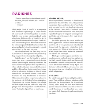 RADISHES
There are some oligarchs that make me want to
bite them just as one crunches into a carrot or
a radish.
— EVA PERÓN
Most people think of kimchi as synonymous
with fermented napa cabbage. In Korea, the rad-
ish is an equally important ingredient in kimchi.
Radishes come in many varieties, and each has its
place in the different styles of kimchi. In fact, it
may be the fermented radish that gives kimchi its,
um, distinctive fragrance. We used to think that
the odor some people find difficult came from the
ginger and garlic, but radishes can pack a scented
punch. Don’t let that scare you away.
Fermented radishes lose their tangy bite, so
if you’re wary of their spiciness, this process may
help you grow to love these pretty red globes.
Radishes aren’t just for kimchi. In ancient
times, they were a conventional crop in Greece
and the Roman Empire. Nowadays, in Bavaria, the
radish is one of the symbols of the city of Munich,
where salted radishes are consumed with pretzels
and beer. Throughout Europe, grain-based meals
often include them. In Japan, a drink is made
from carrots and daikon radishes that’s useful
to cleanse the body. Practitioners of traditional
Chinese medicine advise people to eat radishes in
the spring to rid the body of winter stagnation.
They contain the enzyme diastase, which helps
the body digest starches. They also help clear
phlegm from the body and are chock-full of vita-
mins. That’s a lot of good from so small a veg.
YOUR RAW MATERIAL
The many varieties of radish offer an abundance of
potential for the artist of the crock. They come in
many sizes, shapes, and colors. Leave ’em whole,
grate ’em, slice ’em, dice ’em. Small vari­
e­
ties such
as the common Cherry Belle, Champion, Plum
Purple, and French Breakfast are some of the first
vegetables to appear in temperate-climate gardens
and fields, and in the market. They make beauti-
ful spring pickles.
At market you may see them bundled as
Easter egg radishes. Select the ones that are bright
and firm; soft or woody radishes are old and don’t
ferment well. The leaves give a hint about fresh-
ness: young, they’ll have a little fuzz on them.
When you get them home, remove the leaves and
the radishes will last longer.
The larger varieties appear later in the sea-
son. Common to our North American markets are
the Black Spanish, daikon radish, and the colorful
Watermelon. Without cutting into one, it’s diffi-
cult to determine if the root is woody. Again, look
for firm, unblemished flesh. At home, toss onto
the compost heap any with a hole in the interior,
which indicates age.
IN THE CROCK
For radish kraut, grate them, salt lightly, and fer-
ment. There will be a sulfurous odor that might
dishearten the fermentista (or the fermentista’s
family). Don’t worry; the odor will eventually
become innocuous and the kraut will be mild fla-
vored. If someone in your household has a sensi-
tive snout, she’ll thank you if you ferment this in
the closet.
Radishes 219
 