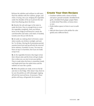 1. Rinse the radishes and scallions in cold water.
Pack the radishes with the scallions, ginger, and
chiles, if using, into a jar, wedging the vegetables
under the shoulder of the jar to prevent the rad-
ishes from floating above the brine.
2. Dissolve the salt and sugar in the water to
make the brine. Pour in enough brine to cover
the vegetables completely. Store any leftover
brine in the fridge (it will keep for a week; dis-
card thereafter and make a new batch, if needed).
Loosely cover the jar with the lid.
3. Set aside on a baking sheet to ferment, some-
where nearby, out of direct sunlight, and cool,
for 7 to 10 days. During the fermentation period,
monitor brine level and top off with the reserved
brine solution, if needed, to cover. You may see
foam on top; it is harmless, but if you see mold,
scoop it out.
4. As the vegetables ferment, they begin to lose
their vibrant color and the brine will get cloudy;
this is when you can start to test your pickles.
They’re ready when the brine is somewhat cloudy
and bright pink from the radish skins and the
radishes are sour like a pickle.
5. When the pickles are ready, screw on the lid
and store in the fridge. After about 1 day check to
be sure the pickles are still submerged, topping
off with the reserved brine, if necessary. These
pickles will keep, refrigerated, for 6 months.
Create Your Own Recipes
»
» Combine radishes with a choice of herbs
and spices: ground coriander, shredded fresh
garlic, shredded fresh ginger, pepper flakes
or whole dried Thai chiles, or lemon slices
or zest.
»
» Pickle daikon spears in brine to use in sushi
rolls.
»
» Add red shiso leaves to the pickles for color
(pink!) and a different flavor.
Radishes 221
 
