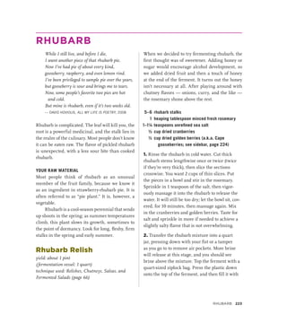 RHUBARB
While I still live, and before I die,
I want another piece of that rhubarb pie.
Now I’ve had pie of about every kind,
gooseberry, raspberry, and even lemon rind.
I’ve been privileged to sample pie over the years,
but gooseberry is sour and brings me to tears.
Now, some people’s favorite two pies are hot
and cold.
But mine is rhubarb, even if it’s two weeks old.
— DAVID HOVIOUS, ALL MY LIFE IS POETRY, 2008
Rhubarb is complicated. The leaf will kill you, the
root is a powerful medicinal, and the stalk lies in
the realm of the culinary. Most people don’t know
it can be eaten raw. The flavor of pickled rhubarb
is unexpected, with a less sour bite than cooked
rhubarb.
YOUR RAW MATERIAL
Most people think of rhubarb as an unusual
member of the fruit family, because we know it
as an ingredient in strawberry-rhubarb pie. It is
often referred to as “pie plant.” It is, however, a
vegetable.
Rhubarb is a cool-season perennial that sends
up shoots in the spring; as summer temperatures
climb, this plant slows its growth, sometimes to
the point of dormancy. Look for long, fleshy, firm
stalks in the spring and early summer.
Rhubarb Relish
yield: about 1 pint
(fermentation vessel: 1 quart)
technique used: Relishes, Chutneys, Salsas, and
Fermented Salads (page 66)
When we decided to try fermenting rhubarb, the
first thought was of sweetener. Adding honey or
sugar would encourage alcohol development, so
we added dried fruit and then a touch of honey
at the end of the ferment. It turns out the honey
isn’t necessary at all. After playing around with
chutney flavors — onions, curry, and the like —
the rosemary shone above the rest.
5–6 rhubarb stalks
1 heaping tablespoon minced fresh rosemary
1–1¼ teaspoons unrefined sea salt
½ cup dried cranberries
½ cup dried golden berries (a.k.a. Cape
gooseberries; see sidebar, page 224)
1. Rinse the rhubarb in cold water. Cut thick
rhubarb stems lengthwise once or twice (twice
if they’re very thick), then slice the sections
crosswise. You want 2 cups of thin slices. Put
the pieces in a bowl and stir in the rosemary.
Sprinkle in 1 teaspoon of the salt, then vigor-
ously massage it into the rhubarb to release the
water. It will still be too dry; let the bowl sit, cov-
ered, for 10 minutes, then massage again. Mix
in the cranberries and golden berries. Taste for
salt and sprinkle in more if needed to achieve a
slightly salty flavor that is not overwhelming.
2. Transfer the rhubarb mixture into a quart
jar, pressing down with your fist or a tamper
as you go to to remove air pockets. More brine
will release at this stage, and you should see
brine above the mixture. Top the ferment with a
quart-sized ziplock bag. Press the plastic down
onto the top of the ferment, and then fill it with
Rhubarb 223
 