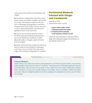 water and seal; this will act as both follower and
weight.
3. Set aside on a baking sheet to ferment, some-
where nearby, out of direct sunlight, and cool, for
5 to 7 days. Check daily to make sure the mix-
ture is submerged, pressing down as needed to
bring the brine to the surface. You may see scum
on top; it’s generally harmless, but consult the
appendix if you’re at all concerned.
4. You can start to test the ferment on day 5.
You’ll be surprised to find the puckering sour-
ness of the rhubarb has mellowed; it will be
pleasantly acidic, as though a splash of lemon
juice were added.
5. Spoon the ferment into a smaller jar and tamp
down to make sure the rhubarb is submerged
in its brine; screw on the lid, then store in the
fridge. This will keep, refrigerated, for 2 months.
Fermented Rhubarb
Infused with Ginger
and Cardamom
yield: about 1 pint
(fermentation vessel: 1 quart)
1 pound rhubarb stalks, sliced
1 tablespoon grated fresh ginger
½ teaspoon ground cardamom
1 scant teaspoon unrefined sea salt
Follow the same procedure as Rhubarb Relish
(page 223), adding the ginger and cardamom to
the rhubarb with the salt.
Golden Berries
Golden berries, also called Incan berries, Cape gooseberries, and Peruvian ground cherries, are becoming
widely available as they enjoy the status of “superfood,” meaning they are nutritionally loaded with vitamins
and antioxidants. They are from the mountains of Peru, where the Incan Empire traditionally cultivated
them. They grow in a pod and are closely related to the tomatillo. They are available in health food stores
and online. They are a delightful addition to ferments, adding a bit of sweetness and citrus. Use in relishes
and chutneys.
224 Rhubarb
 