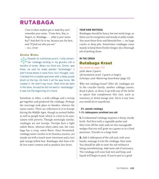 RUTABAGA
I love it when mothers get so mad they can’t
remember your name. “Come here, Roy, er,
Rupert, er, Rutabaga . . . what is your name,
boy? And don’t lie to me, because you live here,
and I’ll find out who you are.”
— BILL COSBY
Kirsten Writes
*
Despite its nutritional punch, I only remem-
ber rutabaga landing in my grocery cart a
handful of times. When our third son, Dmitri, was
three, he said he really wanted “wootabaga.” I
didn’t know where it came from, but I thought, cool.
I handed him a sizable specimen with a deep purple
blush on the top. He held it all the way home. We
cooked it. He didn’t say much. Next time we were
in the store, he said he did not want a “wootabaga.”
It was not the beginning of a trend.
Somehow or other, a wild cabbage and a turnip
got together and produced the rutabaga. Perhaps
the marriage took place in Sweden, whence the
name comes. There are references to it in Europe
during the Middle Ages, though as animal fodder
as well as people food, which is a hint to its asso-
ciation with poverty. Though seemingly similar,
rutabagas are not turnips. Turnips have a light
radish flavor, whereas when eaten raw, the ruta-
baga has a crisp, sweet flavor. Once fermented,
rutabaga tastes similar to its brassica cousins, yet
stands out with a touch more sweetness and a nice
pale orange-yellow hue. Rutabagas also have a lit-
tle less water content and so produce less brine.
YOUR RAW MATERIAL
Rutabagas should be heavy, but not overly large, as
these can be overgrown and woody or pithy inside.
You want them firm and blemish-free — no large
cracks or deep pits. Sometimes rutabagas come
waxed, to keep them fresher longer; do a thorough
job of peeling those.
IN THE CROCK
Rutabaga Kraut
See photo on page 172
yield: about 2 quarts
(fermentation vessel: 2 quarts or larger)
technique used: Mastering Sauerkraut (page 53)
Why not rutabaga kraut? After all, rutabagas are
in the crucifer family, another cabbage cousin.
Keep it plain, or dress it up with any of the herbs
or spices that complement this root, such as
rosemary or dried orange zest. Serve it any time
you would serve sauerkraut.
3½ pounds rutabaga
1–1½ tablespoons unrefined sea salt
1. A substantial rutabaga requires a sharp, sturdy
knife. Peel first with a vegetable peeler and
then trim off the ends and cut into manageable
wedges that you will grate on a grater or in a food
processor. Transfer to a large bowl.
2. Add 1 tablespoon of the salt and, with your
hands, massage it into the rutabaga, then taste.
You should be able to taste the salt without it
being overwhelming. Add more salt if necessary.
The rutabaga will soon look wet and limp, and
liquid will begin to pool. If you’ve put in a good
RUTABAGA 225
 