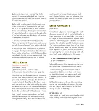 2. Press the leaves into a pint jar. Top the fer-
ment with a quart-sized ziplock bag. Press the
plastic down onto the top of the ferment, then fill
it with water and seal.
3. Set aside on a baking sheet to ferment, some-
where nearby, out of direct sunlight, and cool,
for 10 to 20 days. Check daily to make sure the
leaves are submerged. You may see scum on top;
it’s generally harmless, but consult the appendix
if you’re at all concerned. The leaves will become
a deep green wilted color.
4. You can start to test the ferment on day 10.
When you taste-test it, the sour is not as obvious as
the salt. Ferment further if more acidity is desired.
5. For storage, press a small round of plastic or
wax paper directly on the surface of the ferment.
Screw on the lid and store in the fridge, checking
periodically that the ferment is submerged. This
ferment will keep, refrigerated, for 18 months.
Shiso Kraut
See photo on page 256
yield: about 2 quarts
(fermentation vessel: 2 quarts or larger)
technique used: Mastering Sauerkraut (page 53)
Both shiso and sauerkraut are digestive stimulants,
so this kraut does double duty. That shouldn’t be
your only motivation, though; this kraut has a
wonderful subtly floral flavor. The leaves turn a
dark and nondescript color, but beautiful pink halos
the leaves in the kraut. It is the same hue of pink
that normally would be a bad color for the kraut,
but in this case it’s not. Don’t be alarmed — enjoy.
Add 1 bunch (4 ounces) shiso leaves to a batch
of Naked Kraut (page 132), adding them to the
cabbage when salting. Note: Because it’s such a
small quantity of leaves, the salt amount likely
won’t change, but taste it anyway before packing,
in case you need a sprinkle more to achieve the
proper saltiness.
Shiso Gomashio
yield: ¾ cup
Gomashio is a Japanese seasoning powder made
of sesame seeds and salt. If you’re looking for a
flavor substitute in the saltshaker, give this a
try. High in protein and calcium, sesame seeds
combined with the digestive aid of the shiso leaf
to make this a healthy sprinkle that tastes great.
The concentrated salty, floral flavor of the shiso
blends wonderfully with the roasted sesame
seeds. Sprinkle on greens, broccoli, hash browns,
or anything that you would dress up with salt.
Note: You’ll need a dehydrator for this recipe.
¼ cup Fermented Shiso Leaves (page 228)
½ cup sesame seeds
1. Spread fermented shiso leaves across the trays
in a dehydrator. Dehydrate overnight at 100°F.
2. In the morning place the sesame seeds in a
dry cast-iron skillet over medium heat. Roast
for about 10 minutes, stirring constantly with
a wooden spoon, until the seeds turn golden
brown.
3. Place the sesame seeds and dried leaves in a
mortar and pestle and grind together. The mix-
ture will keep for several months on the shelf
and up to a year in the fridge.
IN THE PICKLE JAR
Shiso leaves, or a stalk of the plant, can be added
when packing whole vegetables in pickle brine.
Shiso 229
 