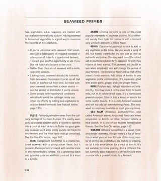SEAWEED PRIMER
Sea vegetables, a.k.a. seaweed, are loaded with
bio-available minerals and sodium. Adding seaweed
to fermented vegetables is a good way to maximize
the benefits of this vegetable.
»
» If you’re unfamiliar with seaweed, start small.
Add just a tablespoon of chopped seaweed or
a teaspoon of dulse to a quart-sized ferment.
This will give you the opportunity to see if you
like the flavor and texture in the crock.
»
» Rather than chop or cut seaweed with a knife,
snip with scissors.
»
» Lacking roots, seaweed absorbs its nutrients
from sea water; this means it picks up all that
blows or washes out from land. So make sure
your seaweed comes from a clean source —
ask the vendor or distributor if you’re unsure.
»
» Some people with hypothyroid conditions
who should avoid the cabbage family can
offset its effects by adding sea vegetables to
crucifer-based ferments (see Natural Iodine,
page 135).
DULSE (Palmaria palmata) comes from the culi-
nary heritage of northern Europe. It’s readily avail-
able as a coarse powder and is a favorite to sprinkle
into a crock of kraut or kimchi. Dulse is a good gate-
way seaweed as it adds pretty purple-red flecks to
the ferment and the mild flavor may go unnoticed.
See the Sea-Chi recipe, page 142.
HIJIKI (Sargassum fusiforme) is a coarse-tex-
tured seaweed with a strong ocean flavor, but it
presents the opportunity to work with another color
in the fermentista’s palette. It’s a glistening black
and provides quite an aesthetic contrast to a kraut
or a kimchi.
ARAME (Eisenia bicyclis) is one of the most
popular seaweeds in Japanese cuisine. It’s a differ-
ent variety than hijiki but interacts with a ferment
very similarly and with a milder flavor.
KOMBU (Saccharina japonica) is nice to add to
any vegetable pickle brine, like you would a sprig of
dill, but kombu contributes its own salt as well as
nutrients and iodine. (You may want to cut the added
salt in your brine solution by ¼ teaspoon for every few
ribbons of dried kombu.) This seaweed will double in
size when rehydrated and will change the aroma of
your ferment. The enhanced flavor will be that of the
ocean’s briny essence. Add strips of kombu to any
vegetable pickle combination. It’s especially good
with added garlic, ginger, and chile pepper flakes.
NORI (Porphyra spp.) is high in protein and vita-
min B12. You may know it in the sheet form for sushi
rolls, but in its whole dried state, it’s a translucent
greenish-purple. Slice it into a kraut or kimchi for
some subtle beauty. It is a mild-flavored seaweed
and will not add an overwhelming flavor. This sea-
weed is commonly available in most grocery stores.
SEA PALM (Postelsia palmaeformis), also
called American arame, has a mild flavor and when
rehydrated in kimchi or other ferment retains a
nice crunch. It is one of our favorite fermentation
friends. See the Sea-Chi recipe, page 142.
WAKAME (Undaria pinnatifida) is a sweet, mild,
and tender seaweed, though there’s a lot of varia-
tion in what you can buy. It’s one of the most popu-
lar of all the sea vegetables. Its texture is slippery,
so cut it into small pieces for a kraut or kimchi. It’s
not suitable for brine pickling. For a different fla-
vor, carefully toast wakame in a dry skillet and then
crumble into a powder to add to a ferment.
232
 