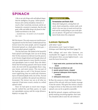 SPINACH
I like to eat only things with well-defined shapes
that the intelligence can grasp. I detest spinach
because of its utterly amorphous character, so
much so that I am firmly convinced, and do not
hesitate for a moment to maintain, that the only
good, noble and edible thing to be found in that
sordid nourishment is the sand.
— SALVADOR DALÍ, THE SECRET LIFE OF SALVADOR
DALÍ, 1942
We’ll be honest. The only reason we tried ferment-
ing spinach was for this book. Cooked spinach has
texture issues for some people, and we imagined
fermented spinach as a dark green slimy goo —
like overcooked spinach might be.
The day had come. We looked at the beautiful
fresh spinach and thought, how can we be doing
this? At this moment we did not trust the process
at all. Kirsten forged ahead and thought about all
the ways cooked spinach is tasty. Quiche Lorraine
and spanakópita came to mind. Since she didn’t
think that fermenting spinach with bacon would
work, she went with the spanakópita flavor: oreg-
ano, lemon, and sweet onions. This was part of
the backup plan as well: if the ferment texture
wasn’t appetizing, then we could cook it between
layers of buttered phyllo with a lot of feta. Turned
out not to be a problem; the spinach was delicious
fermented. The texture was not at all what we
expected. It had some crunch, similar to a wilted
spinach salad.
Since we had spent so much time imagin-
ing the melted feta and flaky pastry, we made
our spanakópita anyway and the recipe (Kraut-a-
kópita) is on page 332.
FERMENTISTA’S TIP
Fermentation and Oxalic Acid
Many dark leafy greens, among them red
orach, chard, and parsley, contain oxalic acid,
which is the sour taste in wood sorrel and rhu-
barb and the woolly feeling on your teeth after
you eat spinach. The good news is that fermen-
tation breaks down this compound.
Lemon Spinach
yield: about 1 quart
(fermentation vessel: 1 quart or larger)
technique used: Mastering Sauerkraut (page 53)
With cabbage and most other ferments, you
manhandle the veggies to release brine. Not so
with spinach. Here, use your lightest touch — you
want the leaves bruise-free.
1 large sweet onion, quartered and then thinly
sliced
1½–2 teaspoons unrefined sea salt
2 pounds spinach leaves, chopped
1 generous tablespoon dried oregano,
crumbled
2 tablespoons lemon juice
1. Place the onions in a bowl. Add about 1½ tea-
spoons of the salt and, with your hands, massage
it into the onions. This gives the onions a chance
to begin to brine so that when you work with the
spinach, you can be as gentle as possible.
2. Add the spinach, oregano, and lemon juice,
gently working everything together, then taste.
You should be able to taste the salt without it
FERMENTISTA’S TIP
Spinach 233
 
