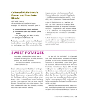 Cultured Pickle Shop’s
Fennel and Sunchoke
Kimchi
yield: about 6 quarts
(fermentation vessel: 2 gallons or larger)
technique used: Mastering Sauerkraut (page 53)
10 pounds sunchokes, washed and peeled
5 pounds fennel bulbs, both bulbs and greens,
washed
		 Garlic, fresh ginger, and chiles (to taste)
5–7 tablespoons unrefined sea salt
1. Slice the sunchokes and the fennel bulbs quite
thinly and then mince the fennel greens. Mince
the garlic, ginger, and chiles to taste. (Note: Alex
is quite generous with the amounts of each.
Use your judgment or start with 1 head garlic,
3–4 tablespoons minced ginger, and 2–3 fresh
chiles or 1–2 tablespoons chile pepper flakes.)
2. Put all the ingredients in a bowl and mix
well. The salt is 3 percent of the weight of the
vegetables and should be the perfect amount to
maintain a crisp texture. Cover the bowl and let
it sit for a few hours, and when you come back to
it the vegetables will have released quite a lot of
moisture.
3. Pack the mixture into your fermentation ves-
sel, add followers and weights, and monitor over
the next 4 weeks or so until it has reached your
desired point of sour.
SWEET POTATOES
Every major culture that has survived owes its
survival to the sweet potato, including the South
after the War Between the States.
— LYNIECE NORTH TALMADGE, THE SWEET POTATO
LOVER’S COOKBOOK, 2010
Sweet potatoes or yams? Most tubers in the gro-
cery stores in this country are indeed sweet pota-
toes, even when labeled yams. True yams (in the
family Dioscoreaceae) are grown in Africa and in
the Caribbean, and very few ever end up in our
grocery stores — especially not in rural southern
Oregon. If you happen to find true yams, you will
know it: they are larger than sweet potatoes, they
have rounded ends, their skin is tough — almost
bark-like — and the flesh is sticky.
So why all the confusion? It is believed
that when orange-fleshed, softer-textured sweet
potatoes (in the family Convolvulaceae) were
introduced in the southern United States, grow-
ers wanted to differentiate them from the more
traditional white-fleshed types. The African
word nyami was used by the slaves to describe
the Southern sweet potato, as it reminded them
of the starchy, edible root from the lily family of
plants that they knew from their homeland. The
name nyami was adopted as yam for these softer
Southern sweet potatoes, which incidentally are
in the morning glory family and most likely native
to the Americas.
Sweet potatoes are considered the world’s sev-
enth most important food crop. A study was con-
ducted in India to determine whether a lactic-acid
SUNCHOKES–SWEET POTATOES 237
 