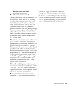 1 tablespoon grated fresh ginger
2 teaspoons ground cayenne
2–3 tablespoons unrefined sea salt
1. Put the sweet potato slices in a large bowl. Add
the bell pepper, onion, garlic, dried tomatoes,
coriander, ginger, and cayenne, and mix well.
Add 2 tablespoons of the salt and, with your
hands, massage it into the mixture, then taste.
You should be able to taste the salt without it
being overwhelming. Add more salt as necessary.
The sweet potatoes respond well to salting and
will quickly begin to develop a brine. If you’ve
put in a good effort and don’t see much brine in
the bowl, let it stand, covered, for 45 minutes,
then massage again.
2. Transfer the sweet potato mixture a few hand-
fuls at a time to a gallon jar or crock, pressing
down with your fist or a tamper as you work. You
should see some brine on top when you press.
When you pack the vessel, leave 4 inches of head-
space for a crock, or 2 to 3 inches for a jar. Top
the veggies with a primary follower, such as a bit
of plastic wrap. For a crock, top with a plate that
fits the opening of the container and covers as
much of the vegetables as possible; then weight
down with a sealed water-filled jar. For a jar,
use a sealed water-filled jar or ziplock bag as a
follower-weight combination.
3. Set aside on a baking sheet to ferment, some-
where nearby, out of direct sunlight, and cool, for
7 to 21 days. Check daily to make sure the veg-
etables are submerged, pressing down as needed
to bring the brine back to the surface.
4. You can start to test the ferment on day 7.
You’ll know it’s ready when it’s pleasingly sour
and all the flavors have mingled. The bright
orange color of the sweet potatoes will remain.
5. Store in jars, with lids tightened, in the fridge,
leaving as little headroom as possible, and tamp-
ing the ferment down under the brine. This fer-
ment will keep, refrigerated, for 12 months.
Sweet Potatoes 239
 