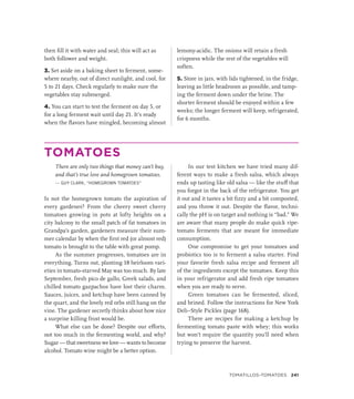 then fill it with water and seal; this will act as
both follower and weight.
3. Set aside on a baking sheet to ferment, some-
where nearby, out of direct sunlight, and cool, for
5 to 21 days. Check regularly to make sure the
vegetables stay submerged.
4. You can start to test the ferment on day 5, or
for a long ferment wait until day 21. It’s ready
when the flavors have mingled, becoming almost
lemony-acidic. The onions will retain a fresh
crispness while the rest of the vegetables will
soften.
5. Store in jars, with lids tightened, in the fridge,
leaving as little headroom as possible, and tamp-
ing the ferment down under the brine. The
shorter ferment should be enjoyed within a few
weeks; the longer ferment will keep, refrigerated,
for 6 months.
TOMATOES
There are only two things that money can’t buy,
and that’s true love and homegrown tomatoes.
— GUY CLARK, “HOMEGROWN TOMATOES”
Is not the homegrown tomato the aspiration of
every gardener? From the cheery sweet cherry
tomatoes growing in pots at lofty heights on a
city balcony to the small patch of fat tomatoes in
Grandpa’s garden, gardeners measure their sum-
mer calendar by when the first red (or almost red)
tomato is brought to the table with great pomp.
As the summer progresses, tomatoes are in
everything. Turns out, planting 18 heirloom vari-
eties in tomato-starved May was too much. By late
September, fresh pico de gallo, Greek salads, and
chilled tomato gazpachos have lost their charm.
Sauces, juices, and ketchup have been canned by
the quart, and the lovely red orbs still hang on the
vine. The gardener secretly thinks about how nice
a surprise killing frost would be.
What else can be done? Despite our efforts,
not too much in the fermenting world, and why?
Sugar — that sweetness we love — wants to become
alcohol. Tomato wine might be a better option.
In our test kitchen we have tried many dif-
ferent ways to make a fresh salsa, which always
ends up tasting like old salsa — like the stuff that
you forgot in the back of the refrigerator. You get
it out and it tastes a bit fizzy and a bit composted,
and you throw it out. Despite the flavor, techni-
cally the pH is on target and nothing is “bad.” We
are aware that many people do make quick ripe-
tomato ferments that are meant for immediate
consumption.
One compromise to get your tomatoes and
probiotics too is to ferment a salsa starter. Find
your favorite fresh salsa recipe and ferment all
of the ingredients except the tomatoes. Keep this
in your refrigerator and add fresh ripe tomatoes
when you are ready to serve.
Green tomatoes can be fermented, sliced,
and brined. Follow the instructions for New York
Deli–Style Pickles (page 168).
There are recipes for making a ketchup by
fermenting tomato paste with whey; this works
but won’t require the quantity you’ll need when
trying to preserve the harvest.
TOMATILLOS–TOMATOES 241
 