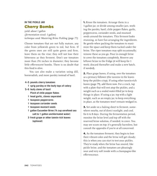 IN THE PICKLE JAR
Cherry Bombs
yield: about 1 gallon
(fermentation vessel: 1 gallon)
technique used: Mastering Brine Pickling (page 77)
Choose tomatoes that are not fully mature, any
color from yellowish green to red, but firm. If
the green ones are still quite green and firm,
leave them on the vine; they will not lose their
bitterness as they ferment. Don’t use tomatoes
more than 2½ inches in diameter; they become
little effervescent bombs. There is no doubt that
this food is alive.
You can also make a variation using dill,
horseradish, and more parsley instead of basil.
4–5 pounds cherry tomatoes
1 sprig parsley or the leafy tops of celery
5–6 leafy stems of basil
		 Pinch of chile pepper flakes
1 head garlic, cloves separated
1 teaspoon peppercorns
1 teaspoon coriander seeds
1 teaspoon mustard seeds
1 gallon Cucumber Brine (¾ cup unrefined sea
salt to 1 gallon unchlorinated water)
3 fresh grape or other tannin-rich leaves
(optional)
1. Rinse the tomatoes. Arrange them in a
1-gallon jar, or divide among smaller jars, work-
ing the parsley, basil, chile pepper flakes, garlic,
peppercorns, coriander seeds, and mustard
seeds around the tomatoes. This ferment looks
stunning, so have fun arranging the ingredients.
Be gentle when packing the tomatoes to maxi-
mize the space and keep them tucked under the
brine. The riper tomatoes may split occasionally;
remove these as you go. Pour in enough brine
to cover the tomatoes completely. Reserve any
leftover brine in the fridge (it will keep for 1
week; discard thereafter and make a new batch,
if needed).
2. Place grape leaves, if using, over the tomatoes
as a primary follower (the tannins in the leaves
keep the pickles crisp). If using other tannin-rich
leaves (page 79), add them now. For a crock, top
with a plate that will rest atop the pickles, and a
weight such as a sealed water-filled jar to keep
things in place. If using a jar, top with a light
weight, such as an empty jar, to keep everything
in place, as the tomatoes won’t remain wedged in.
3. Set aside on a baking sheet to ferment, some-
where nearby, out of direct sunlight, and cool,
for 6 to 8 days. During the fermentation period,
monitor the brine level and top off with the
reserved brine solution, if needed, to cover. You
may see scum on top; it’s generally harmless, but
consult the appendix if you’re at all concerned.
4. As the tomatoes ferment, they begin to lose
their vibrant color and the brine will get cloudy;
this is when you can start to test your pickles.
They’re ready when the brine has soured, like
pickle brine, and the tomatoes are pleasingly
sour and very soft inside with a champagne-like
effervescence.
242 TOMATOES
 