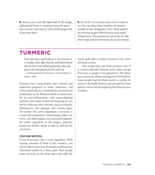 5. Store in jars, with lids tightened, in the fridge,
adding fresh brine as needed to keep the toma-
toes covered. Top each jar with a fresh grape leaf,
if you have them.
6. Let sit for 1 to 2 weeks; then they’re ready to
eat. You can keep these tomatoes for about 6
months in the refrigerator. Note: These pickles
do continue to gain effervescence even under
refrigeration. The pressure is not in the jar, like
other especially live ferments, but in the tomato.
TURMERIC
Each spice has a special day to it. For turmeric it
is Sunday, when light drips fat and butter-colored
into the bins to be soaked up glowing, when you
pray to the nine planets for love and luck.
— CHITRA BANERJEE DIVKURUNI, THE MISTRESS OF
SPICES, 1997
Turmeric has a long history with culinary and
medicinal purposes in India, Indonesia, and
China. Medically it is a food that has received a lot
of attention in the Western world in recent years
for its anti-inflammatory and cancer-fighting
qualities, and many studies are focusing on tur-
meric’s effect on other ailments such as arthritis,
Alzheimer’s, liver damage, and various diges-
tive issues. The active ingredient, curcumin, is
a powerful antioxidant. Interestingly, when tur-
meric and black pepper are consumed together,
the active ingredient in the pepper, piperine,
boosts our bodies’ ability to take in and use the
curcumin.
YOUR RAW MATERIAL
If you want color, this is your ingredient. With
varying amounts of fresh or dry turmeric, you
will be able to turn your ferments anything from
chartreuse yellow to a deep gold. Most people
know turmeric as the dried spice that adds the
classic gold color to yellow mustard or the ocher
of Indian curries.
The recipes here use fresh turmeric root. It
is a brown-skinned rhizome with a deep orange
flesh akin to ginger in its appearance. The flavor
has a warm but almost astringent or bitter flavor.
Some people find the flavor musty or earthy. Its
aroma is decidedly Eastern and unusual for some
palates, but it is worth exploring this flavor in your
creations.
Tomatoes–Turmeric 243
 