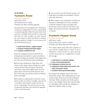 IN THE CROCK
Turmeric Paste
See photo on page 230
yield: about ½ pint
(fermentation vessel: ½ pint)
technique used: Pastes and Bases (page 69)
This paste has a very strong presence. A little goes
a long way in adding flavor to sauces and steamed
or sautéed vegetables. Make this paste when fresh
turmeric is available. Because this is a seasoning
that won’t be eaten straight, you may increase
the salt content by about one-third to enhance
flavoring qualities, though it’s not necessary for
the fermentation process.
½ pound fresh turmeric, roughly chopped
½ teaspoon freshly ground black pepper
¼–½ teaspoon unrefined sea salt
1. Put the chopped turmeric in the bowl of a
food processor and pulse to a paste consistency.
Remove the blade and sprinkle in the pepper and
salt. The root will become moist immediately.
2. Press into a half-pint jar. More brine will
release at this stage, and you should see a small
amount of brine above the paste. Top the fer-
ment with a quart-sized ziplock bag. Press the
plastic down onto the top of the ferment, then
fill it with water and seal; this will act as both fol-
lower and weight.
3. Set aside on a baking sheet to ferment, some-
where nearby, out of direct sunlight, and cool, for
5 to 10 days. Check daily to make sure the tur-
meric is submerged. You may see scum on top;
it’s generally harmless, but consult the appendix
if you’re at all concerned.
4. You can start to test the ferment on day 5. It’s
ready when the acidity has developed. It will be
more salty than sour.
5. When ready to store, tamp down to make sure
the paste is submerged in its brine, and place
a small bit of plastic wrap or wax paper over
the ferment. Screw on the lid, then store in the
fridge. This ferment will keep, refrigerated, for
12 months.
Turmeric Pepper Kraut
See photo on page 256
yield: about 1 quart
(fermentation vessel: 2 quarts or larger)
technique used: Mastering Sauerkraut (page 53)
This cheery yellow kraut looks like sunshine in
a jar and has a bright flavor to match. If you’re
looking for a little warmth on a gray morning,
try this sunny kraut as a complement to sunny-
side-up eggs.
1 small head (1½–2 pounds) cabbage
½ onion, thinly sliced (optional)
1–1½ tablespoons unrefined sea salt
1½ tablespoons finely grated fresh turmeric root
1 large clove garlic, grated
½ teaspoon freshly ground black pepper
1. To prepare the cabbage, remove the coarse
outer leaves. Rinse a few unblemished ones and
set them aside. Rinse the rest of the cabbage in
cold water. With a stainless steel knife, quarter
and core the cabbage. Thinly slice with the knife
or a mandoline, then transfer the cabbage to a
large bowl. Add the onion, if using.
244 TURMERIC
 