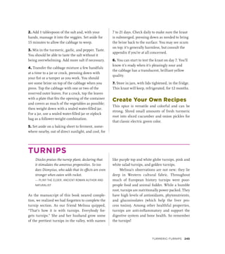 2. Add 1 tablespoon of the salt and, with your
hands, massage it into the veggies. Set aside for
15 minutes to allow the cabbage to weep.
3. Mix in the turmeric, garlic, and pepper. Taste.
You should be able to taste the salt without it
being overwhelming. Add more salt if necessary.
4. Transfer the cabbage mixture a few handfuls
at a time to a jar or crock, pressing down with
your fist or a tamper as you work. You should
see some brine on top of the cabbage when you
press. Top the cabbage with one or two of the
reserved outer leaves. For a crock, top the leaves
with a plate that fits the opening of the container
and covers as much of the vegetables as possible;
then weight down with a sealed water-filled jar.
For a jar, use a sealed water-filled jar or ziplock
bag as a follower-weight combination.
5. Set aside on a baking sheet to ferment, some-
where nearby, out of direct sunlight, and cool, for
7 to 21 days. Check daily to make sure the kraut
is submerged, pressing down as needed to bring
the brine back to the surface. You may see scum
on top; it’s generally harmless, but consult the
appendix if you’re at all concerned.
6. You can start to test the kraut on day 7. You’ll
know it’s ready when it’s pleasingly sour and
the cabbage has a translucent, brilliant yellow
quality.
7. Store in jars, with lids tightened, in the fridge.
This kraut will keep, refrigerated, for 12 months.
Create Your Own Recipes
This spice is versatile and colorful and can be
strong. Shred small amounts of fresh turmeric
root into sliced cucumber and onion pickles for
that classic electric green color.
TURNIPS
Diocles praises the turnip plant, declaring that
it stimulates the amorous propensities. So too
does Dionysius, who adds that its effects are even
stronger when eaten with rocket.
— PLINY THE ELDER, ANCIENT ROMAN AUTHOR AND
NATURALIST
As the manuscript of this book neared comple-
tion, we realized we had forgotten to complete the
turnip section. As our friend Melissa quipped,
“That’s how it is with turnips. Everybody for-
gets turnips.” She and her husband grow some
of the prettiest turnips in the valley, with names
like purple top and white globe turnips, pink and
white salad turnips, and golden turnips.
Melissa’s observations are not new; they lie
deep in Western cultural fabric. Throughout
much of European history turnips were poor-
people food and animal fodder. While a humble
root, turnips are nutritionally power packed. They
have high levels of antioxidants, phytonutrients,
and glucosinolates (which help the liver pro-
cess toxins). Among other healthful properties,
turnips are anti-inflammatory and support the
digestive system and bone health. So remember
the turnips!
Turmeric–Turnips 245
 