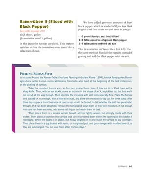 Sauerrüben II (Sliced with
Black Pepper)
See photo on page 230
yield: about 1 gallon
(fermentation vessel: 2 gallons)
In this kraut the turnips are sliced. This texture
variation makes the sauerrüben seem more like a
salad than a kraut.
We have added generous amounts of fresh
black pepper, which is wonderful if you love black
pepper. Feel free to use less and taste as you go.
10 pounds turnips, very thinly sliced
2–3 tablespoons freshly ground black pepper
3–4 tablespoons unrefined sea salt
This is a variation on Sauerrüben I (at left). Use
the same method, but slice the turnips instead of
grating and add the black pepper with the salt.
Pickling Roman Style
In his book Around the Roman Table: Food and Feasting in Ancient Rome (1994), Patrick Faas quotes Roman
agricultural writer Lucius Junius Moderatus Columella, who lived at the beginning of the last millennium,
on the pickling of turnips:
“Take the roundest turnips you can find and scrape them clean if they are dirty. Peel them with a
sharp knife. Then, with an iron sickle, make an incision in the shape of an X, as picklers do, but be careful
not to cut all the way through. Then sprinkle the incisions with salt, not especially fine. Place the turnips
on a basket or in a trough, with a little extra salt, and allow the moisture to dry out for three days. After
three days a piece from the inside of one turnip should be tasted, to tell whether the salt has penetrated
through. If it has been absorbed, remove the turnips and wash them in their own moisture. If not enough
moisture has been secreted, add some salt liquor and wash them in that.
“Then place them in a square wicker basket, not too tightly woven, but strongly made with thick
wicker. Then place a board on the turnips that can be pressed down within the opening of the basket if
necessary. When the board is in place, put heavy weights on it and leave the turnips to dry overnight.
Then place them in a jug treated with resin, or in a glazed pot, and pour vinegar with mustard over it, so
they are submerged. You can use them after thirteen days.”
TURNIPS 247
 