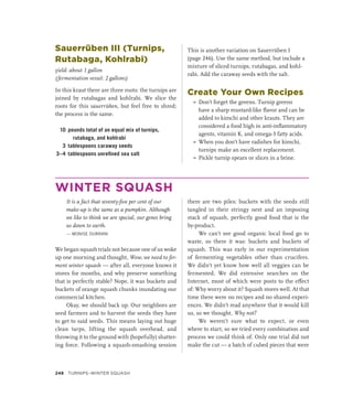 Sauerrüben III (Turnips,
Rutabaga, Kohlrabi)
yield: about 1 gallon
(fermentation vessel: 2 gallons)
In this kraut there are three roots: the turnips are
joined by rutabagas and kohlrabi. We slice the
roots for this sauerrüben, but feel free to shred;
the process is the same.
10 pounds total of an equal mix of turnips,
rutabaga, and kohlrabi
3 tablespoons caraway seeds
3–4 tablespoons unrefined sea salt
This is another variation on Sauerrüben I
(page 246). Use the same method, but include a
mixture of sliced turnips, rutabagas, and kohl-
rabi. Add the caraway seeds with the salt.
Create Your Own Recipes
»
» Don’t forget the greens. Turnip greens
have a sharp mustard-like flavor and can be
added to kimchi and other krauts. They are
considered a food high in anti-inflammatory
agents, vitamin K, and omega-3 fatty acids.
»
» When you don’t have radishes for kimchi,
turnips make an excellent replacement.
»
» Pickle turnip spears or slices in a brine.
WINTER SQUASH
It is a fact that seventy-five per cent of our
make-up is the same as a pumpkin. Although
we like to think we are special, our genes bring
us down to earth.
— MONISE DURRANI
We began squash trials not because one of us woke
up one morning and thought, Wow, we need to fer-
ment winter squash — after all, everyone knows it
stores for months, and why preserve something
that is perfectly stable? Nope, it was buckets and
buckets of orange squash chunks inundating our
commercial kitchen.
Okay, we should back up. Our neighbors are
seed farmers and to harvest the seeds they have
to get to said seeds. This means laying out huge
clean tarps, lifting the squash overhead, and
throwing it to the ground with (hopefully) shatter-
ing force. Following a squash-smashing session
there are two piles: buckets with the seeds still
tangled in their stringy nest and an imposing
stack of squash, perfectly good food that is the
by-product.
We can’t see good organic local food go to
waste, so there it was: buckets and buckets of
squash. This was early in our experimentation
of fermenting vegetables other than crucifers.
We didn’t yet know how well all veggies can be
fermented. We did extensive searches on the
Internet, most of which were posts to the effect
of: Why worry about it? Squash stores well. At that
time there were no recipes and no shared experi-
ences. We didn’t read anywhere that it would kill
us, so we thought, Why not?
We weren’t sure what to expect, or even
where to start, so we tried every combination and
process we could think of. Only one trial did not
make the cut — a batch of cubed pieces that were
248 Turnips–Winter Squash
 