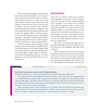 When we bring these veggies in from the gar-
den or home from the market, it is our responsi-
bility to preserve the nutrients until we eat them.
Lactic-acid fermentation is a noble way to deal
with nutrient and flavor preservation. Once veg-
etables are preserved this way, you can eat them
as slowly as you like, and here’s why: All those
microorganisms we mentioned clinging to the
plant, good and bad, are just waiting for their turn
to alter the vegetables. When you ferment vegeta-
bles, you are choosing sides; you are electing the
“good guys.” Through a simple process that hasn’t
changed in thousands of years, we allow the lactic-
acid–­
forming bacteria to take over permanently.
For krauts, kimchis, and condiments, we will
shred (or micro-thin slice) these vegetables. We do
this to break down the cell structure, which helps
the salt do its job more efficiently. Shredding also
frees up the plants’ sugars, which is what lactic-
acid bacteria (the good guys) feed on. For brine
pickling, we use the vegetables whole or cut in
larger pieces.
How Salt Works
How cool is it that just a little salt can preserve
fresh vegetables with vitamins intact for months,
even years? But don’t let this simple ingredient
cause confusion; it is actually not very compli-
cated. The first purpose of salt is to draw juices
out of the vegetable’s cells, which is how our all-
important brine is created. This brine is crucial
because the lactic-acid bacteria (LAB) are anaer-
obic, meaning they don’t need oxygen. Because
many of their competitors need oxygen, we want
to move this whole operation underwater or, in
this case, under brine.
Salt also acts to enhance the texture of your
preserved vegetables because it hardens the pec-
tin in the cells of the vegetables; this helps retain
crispness.
Another purpose of salt is to increase salinity,
which gives the bacteria we want the upper hand,
as the correct saline environment does not inhibit
the LAB we are encouraging but does inhibit the
forces that decay (or possibly make us sick) — that
is, undesirable bacteria and yeasts. This bacterial
Lactose Intolerance and Lacto-Fermentation
We get this question a lot: “I am lactose intolerant. Can I eat lacto-fermented vegetables?”
The answer is yes. Fermented vegetables contain no lactose or casein. The term lacto-fermented causes
a lot of bewilderment to people trying to navigate food intolerances. To begin with, the words are similar.
Lactose is milk sugar. Lacto refers to the lactic acid that is produced by the action of the lactobacillus bac-
teria. Additional confusion arises because it is the lactobacillus family of bacteria that make milk acidic to
form dairy ferments such as yogurt and cheese.
Many sauerkraut recipes, in other publications or on the Web, further the confusion for fermented veg-
etables because they call for whey (see page 56) as a starter culture, because it contains lactic acid. Since
whey is not needed, no dairy need ever get near a lacto-fermented kraut, kimchi, or pickle.
24 Dipping into the Brine
 