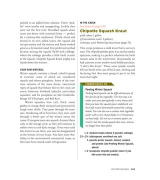 pickled in an added brine solution. These “pick-
les” were mushy and unappealing. Luckily they
were not the first trial. Shredded squash alone
came out dense with minimal brine — perfect
for a chutney-like condiment. Thinly sliced and
brined in its own salted juices, the squash did
not get mushy and the texture and flavor worked
great as a fermented salad. Our preferred method
became mixing the squash 50/50 with cabbage,
where the cabbage provides a little fresh crunch
to the squash. Chipotle Squash Kraut (right) was
hands-down the winner.
YOUR RAW MATERIAL
Winter squash contains a broad, colorful group
of varietals, some of which are considered
squash and others pumpkins. Some of the com-
mon varieties of the more dense, sweet-meat
types of squash that behave best in the crock are
acorn, butternut, Hubbard, kabocha, and turban
squashes, and for pumpkins we like Cinderella,
Rouge Vif d’Etampes, and Red Kuri.
Winter squashes have rich, thick, sweet
golden to orange flesh enclosed and protected by
tough outer shells. They grow through the sum-
mer. Hardening off at first frost, they store well
through a better part of the winter, hence the
name. If you grow your own squash, ferment them
early in the storage cycle, as they will continue to
soften even in cool dark storage. If you wait until
late winter to use them, you may be disappointed
in the texture of your kraut. You have more flex-
ibility in the overwintered commercial crops, as
they have been stored under refrigeration.
IN THE CROCK
See photo on page 123
Chipotle Squash Kraut
yield: about 1 gallon
(fermentation vessel: 2 gallons)
technique used: Mastering Sauerkraut (page 53)
This recipe produces a mild kraut that is not very
sour. The chipotle powder gives it an earthy-smoky
spiciness, making it a perfect substitute for fresh
tomato salsa in the wintertime. Occasionally we
had a person at our market stand boldly proclaim,
“I don’t like kraut.” These same people usually
left our booth with a jar of this kraut, smiling and
declaring that they were going to put it on fish
tacos that night.
FERMENTISTA’S TIP
Peeling Winter Squash
Peeling hard squash can be difficult because of
the density of the vegetable. The best way is to
make sure your paring knife is very sharp and
that you have the squash pieces stabilized; use
the knife to peel downward toward the cutting
board. You can also use a carbon steel vegetable
peeler with a very sharp blade or a Vietnamese
cai bao knife. Do not use a ceramic peeler; we
tried it, but the sturdy squash skin won, and we
no longer have that peeler.
1–2 medium heads (about 4 pounds) cabbage
2½–3½ tablespoons unrefined sea salt
4 pounds winter squash, halved, seeded,
and peeled (see Peeling Winter Squash,
above)
1–2 teaspoons chipotle powder (more if you
like extra-hot and smoky)
FERMENTISTA’S TIP
Winter Squash 249
 