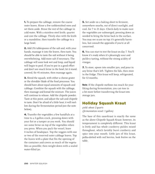 1. To prepare the cabbage, remove the coarse
outer leaves. Rinse a few unblemished ones and
set them aside. Rinse the rest of the cabbage in
cold water. With a stainless steel knife, quarter
and core the cabbage. Thinly slice with the knife
or a mandoline, then transfer the cabbage to a
large bowl.
2. Add 2½ tablespoons of the salt and, with your
hands, massage it into the leaves, then taste. You
should be able to taste the salt without it being
overwhelming. Add more salt if necessary. The
cabbage will soon look wet and limp, and liquid
will begin to pool. If you’ve put in a good effort
and don’t see much brine in the bowl, let it stand,
covered, for 45 minutes, then massage again.
3. Shred the squash, with either a cheese grater
or the shredder blade of the food processor. You
should have about equal amounts of squash and
cabbage. Combine the squash with the cabbage,
then massage and knead the mixture. The juices
will continue to release. Add the chipotle powder.
Taste at this point, and adjust the salt and chipotle
to taste. Don’t be afraid of a little heat; it will mel-
low during the fermentation period (see the note
below).
4. Transfer the vegetables a few handfuls at a
time to a 2-gallon crock, pressing down with
your fist or a tamper as you work. You should
see some brine on top of the vegetables when
you press. When you pack the vessel, leave
4 inches of headspace. Top the veggies with one
or two of the reserved outer cabbage leaves. Top
the leaves with a plate that fits the opening of
the container and covers as much of the vegeta-
bles as possible; then weight down with a sealed
water-filled jar.
5. Set aside on a baking sheet to ferment,
somewhere nearby, out of direct sunlight, and
cool, for 7 to 21 days. Check daily to make sure
the vegetables are submerged, pressing down as
needed to bring the brine back to the surface.
You may see scum on top; it’s generally harm-
less, but consult the appendix if you’re at all
concerned.
6. You can start to test the kraut on day 7. You’ll
know it’s ready when it’s pleasingly sour and
pickle-y tasting, without the strong acidity of
vinegar.
7. To store, spoon into smaller jars, and pour in
any brine that’s left. Tighten the lids, then store
in the fridge. This kraut will keep, refrigerated,
for 12 months.
Note: If the chipotle mellows too much for your
liking during fermentation, you can toss in
a bit more before transferring the kraut into
storage jars.
Holiday Squash Kraut
yield: about 2 quarts
(fermentation vessel: 1 gallon)
The base of this sauerkraut is exactly the same
as the above Chipotle Squash Kraut; however, its
temperament is completely different. This kraut
is lively and has whole cranberry pickles mixed
throughout, which lavishly burst cranberry and
spice into your mouth. Little jars of this kraut,
polka-dotted with red berries, look festive on the
table.
250 Winter Squash
 