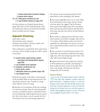 1 medium head (about 2 pounds) cabbage
2 pounds winter squash
2½–3½ tablespoons unrefined sea salt
1–2 cups Pickled Cranberries (page 274)
For this variation on Chipotle Squash Kraut
(page 249), leave out the chipotle powder. Add
the cranberries when you transfer the finished
kraut to smaller jars for storage.
Squash Chutney
yield: about 1 quart
(fermentation vessel: 2 quarts)
technique used: Relishes, Chutneys, Salsas, and
Fermented Salads (page 66)
This condiment is wonderfully thick, both sweet
and sour, and its bright orange hue adds a spark
to any plate.
1½ pounds winter squash halved, seeded,
and peeled (see Peeling Winter Squash,
page 249)
½ cup shredded carrot (optional)
1–2 teaspoons unrefined sea salt
2 cloves garlic, grated
1 tablespoon sweet curry powder (page 124)
½ cup chopped raisins
1. Shred the squash, with either a cheese grater
or the shredder blade on the food processor. You
should have about 4 cups. Transfer to a large
bowl. Add the carrots, if using.
2. Sprinkle in 1½ teaspoons of the salt, working
it in with your hands. Taste for salt and sprinkle
in more as needed to achieve a salty flavor that is
not overwhelming. Add the garlic and curry pow-
der. Stir in the raisins. Let sit, covered, for 30 to
45 minutes, then toss and massage again for a
few minutes to get everything mixed. At this
point there is brine building at the bottom.
3. Press your vegetables into a jar or crock. More
brine will release at this stage, and you should
see brine above the veggies. Top the ferment
with a quart-sized ziplock bag. Press the plastic
down onto the top of the ferment and then fill it
with water and seal; this will act as both follower
and weight.
4. Set aside on a baking sheet to ferment, some-
where nearby, out of direct sunlight, and cool, for
7 to 21 days. Check daily to make sure that the
vegetables are submerged. You may see scum on
top; it’s generally harmless, but if you see mold,
scoop it out.
5. You can start to test the ferment on day 7. It’s
ready when the squash has softened and is pleas-
ingly sour, with some lingering sweet notes. The
color will remain bright orange.
6. Spoon the ferment into smaller jars, leaving
as little headroom as possible, and tamping it
down under the brine. Screw on the lids, then
store in the fridge. This ferment will keep,
refrigerated, for 12 months.
Kirsten Writes
*
In one of my experimental moods I had this
big idea that spaghetti squash would be
great fermented. I imagined cutting it in half and
forking out the meat into little strings ready to salt.
That was not what happened. It turns out that the
strings do not freely come out until the squash is
cooked. Raw spaghetti squash is a mess. There will
be no spaghetti squash kraut in our house.
WINTER SQUASH 251
 