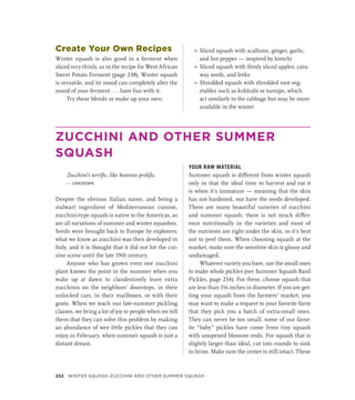 Create Your Own Recipes
Winter squash is also good in a ferment when
sliced very thinly, as in the recipe for West African
Sweet Potato Ferment (page 238). Winter squash
is versatile, and its mood can completely alter the
mood of your ferment . . . have fun with it.
Try these blends or make up your own:
»
» Sliced squash with scallions, ginger, garlic,
and hot pepper — inspired by kimchi
»
» Sliced squash with thinly sliced apples, cara-
way seeds, and leeks
»
» Shredded squash with shredded root veg-
etables such as kohlrabi or turnips, which
act similarly to the cabbage but may be more
available in the winter
ZUCCHINI AND OTHER SUMMER
SQUASH
Zucchini’s terrific, like bunnies prolific.
— UNKNOWN
Despite the obvious Italian name, and being a
stalwart ingredient of Mediterranean cuisine,
zucchini-type squash is native to the Americas, as
are all variations of summer and winter squashes.
Seeds were brought back to Europe by explorers;
what we know as zucchini was then developed in
Italy, and it is thought that it did not hit the cui-
sine scene until the late 19th century.
Anyone who has grown even one zucchini
plant knows the point in the summer when you
wake up at dawn to clandestinely leave extra
zucchinis on the neighbors’ doorsteps, in their
unlocked cars, in their mailboxes, or with their
goats. When we teach our late-summer pickling
classes, we bring a lot of joy to people when we tell
them that they can solve this problem by making
an abundance of wee little pickles that they can
enjoy in February, when summer squash is just a
distant dream.
YOUR RAW MATERIAL
Summer squash is different from winter squash
only in that the ideal time to harvest and eat it
is when it’s immature — meaning that the skin
has not hardened, nor have the seeds developed.
There are many beautiful varieties of zucchini
and summer squash; there is not much differ-
ence nutritionally in the varieties and most of
the nutrients are right under the skin, so it’s best
not to peel them. When choosing squash at the
market, make sure the sensitive skin is glossy and
undamaged.
Whatever variety you have, use the small ones
to make whole pickles (see Summer Squash Basil
Pickles, page 254). For these, choose squash that
are less than 1¼ inches in diameter. If you are get-
ting your squash from the farmers’ market, you
may want to make a request to your favorite farm
that they pick you a batch of extra-small ones.
They can never be too small; some of our favor-
ite “baby” pickles have come from tiny squash
with unopened blossom ends. For squash that is
slightly larger than ideal, cut into rounds to sink
in brine. Make sure the center is still intact. These
252 Winter Squash–Zucchini and Other Summer Squash
 