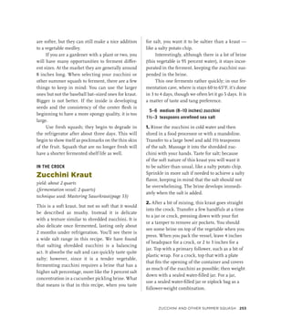 are softer, but they can still make a nice addition
to a vegetable medley.
If you are a gardener with a plant or two, you
will have many opportunities to ferment differ-
ent sizes. At the market they are generally around
8 inches long. When selecting your zucchini or
other summer squash to ferment, there are a few
things to keep in mind: You can use the larger
ones but not the baseball bat–sized ones for kraut.
Bigger is not better. If the inside is developing
seeds and the consistency of the center flesh is
beginning to have a more spongy quality, it is too
large.
Use fresh squash; they begin to degrade in
the refrigerator after about three days. This will
begin to show itself as pockmarks on the thin skin
of the fruit. Squash that are no longer fresh will
have a shorter fermented shelf life as well.
IN THE CROCK
Zucchini Kraut
yield: about 2 quarts
(fermentation vessel: 2 quarts)
technique used: Mastering Sauerkraut(page 53)
This is a soft kraut, but not so soft that it would
be described as mushy. Instead it is delicate
with a texture similar to shredded zucchini. It is
also delicate once fermented, lasting only about
2 months under refrigeration. You’ll see there is
a wide salt range in this recipe. We have found
that salting shredded zucchini is a balancing
act. It absorbs the salt and can quickly taste quite
salty; however, since it is a tender vegetable,
fermenting zucchini requires a brine that has a
higher salt percentage, more like the 3 percent salt
concentration in a cucumber pickling brine. What
that means is that in this recipe, when you taste
for salt, you want it to be saltier than a kraut —
like a salty potato chip.
Interestingly, although there is a lot of brine
(this vegetable is 95 percent water), it stays incor-
porated in the ferment, keeping the zucchini sus-
pended in the brine.
This one ferments rather quickly; in our fer-
mentation cave, where is stays 60 to 65°F, it’s done
in 3 to 4 days, though we often let it go 5 days. It is
a matter of taste and tang preference.
5–6 medium (8–10 inches) zucchini
1½–3 teaspoons unrefined sea salt
1. Rinse the zucchini in cold water and then
shred in a food processor or with a mandoline.
Transfer to a large bowl and add 1½ teaspoons
of the salt. Massage it into the shredded zuc-
chini with your hands. Taste for salt; because
of the soft nature of this kraut you will want it
to be saltier than usual, like a salty potato chip.
Sprinkle in more salt if needed to achieve a salty
flavor, keeping in mind that the salt should not
be overwhelming. The brine develops immedi-
ately when the salt is added.
2. After a bit of mixing, this kraut goes straight
into the crock. Transfer a few handfuls at a time
to a jar or crock, pressing down with your fist
or a tamper to remove air pockets. You should
see some brine on top of the vegetable when you
press. When you pack the vessel, leave 4 inches
of headspace for a crock, or 2 to 3 inches for a
jar. Top with a primary follower, such as a bit of
plastic wrap. For a crock, top that with a plate
that fits the opening of the container and covers
as much of the zucchini as possible; then weight
down with a sealed water-filled jar. For a jar,
use a sealed water-filled jar or ziplock bag as a
follower-weight combination.
Zucchini and Other Summer Squash 253
 