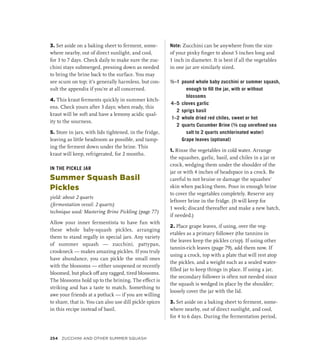 3. Set aside on a baking sheet to ferment, some-
where nearby, out of direct sunlight, and cool,
for 3 to 7 days. Check daily to make sure the zuc-
chini stays submerged, pressing down as needed
to bring the brine back to the surface. You may
see scum on top; it’s generally harmless, but con-
sult the appendix if you’re at all concerned.
4. This kraut ferments quickly in summer kitch-
ens. Check yours after 3 days; when ready, this
kraut will be soft and have a lemony acidic qual-
ity to the sourness.
5. Store in jars, with lids tightened, in the fridge,
leaving as little headroom as possible, and tamp-
ing the ferment down under the brine. This
kraut will keep, refrigerated, for 2 months.
IN THE PICKLE JAR
Summer Squash Basil
Pickles
yield: about 2 quarts
(fermentation vessel: 2 quarts)
technique used: Mastering Brine Pickling (page 77)
Allow your inner fermentista to have fun with
these whole baby-squash pickles, arranging
them to stand regally in special jars. Any variety
of summer squash — zucchini, pattypan,
crookneck — makes amazing pickles. If you truly
have abundance, you can pickle the small ones
with the blossoms — either unopened or recently
bloomed, but pluck off any ragged, tired blossoms.
The blossoms hold up to the brining. The effect is
striking and has a taste to match. Something to
awe your friends at a potluck — if you are willing
to share, that is. You can also use dill pickle spices
in this recipe instead of basil.
Note: Zucchini can be anywhere from the size
of your pinky finger to about 5 inches long and
1 inch in diameter. It is best if all the vegetables
in one jar are similarly sized.
½–1 pound whole baby zucchini or summer squash,
enough to fill the jar, with or without
blossoms
4–5 cloves garlic
2 sprigs basil
1–2 whole dried red chiles, sweet or hot
2 quarts Cucumber Brine (³∕8 cup unrefined sea
salt to 2 quarts unchlorinated water)
		 Grape leaves (optional)
1. Rinse the vegetables in cold water. Arrange
the squashes, garlic, basil, and chiles in a jar or
crock, wedging them under the shoulder of the
jar or with 4 inches of headspace in a crock. Be
careful to not bruise or damage the squashes’
skin when packing them. Pour in enough brine
to cover the vegetables completely. Reserve any
leftover brine in the fridge. (It will keep for
1 week; discard thereafter and make a new batch,
if needed.)
2. Place grape leaves, if using, over the veg-
etables as a primary follower (the tannins in
the leaves keep the pickles crisp). If using other
tannin-rich leaves (page 79), add them now. If
using a crock, top with a plate that will rest atop
the pickles, and a weight such as a sealed water-
filled jar to keep things in place. If using a jar,
the secondary follower is often not needed since
the squash is wedged in place by the shoulder;
loosely cover the jar with the lid.
3. Set aside on a baking sheet to ferment, some-
where nearby, out of direct sunlight, and cool,
for 4 to 6 days. During the fermentation period,
254 Zucchini and Other Summer Squash
 