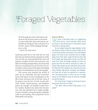 Foraged Vegetables
All of the people who work in the kitchen with
me go out into the forests and on to the beach.
It’s a part of their job. If you work with me, you
will often be starting your day in the forest or on
the shore, because I believe foraging will shape
you as a chef.
— DANISH CHEF RENÉ REDZEPI
Gathering small bits in the wild will not only
diversify your diet but will also expand your world-
view. Just the act of leaving behind the store and
picking a handful of leaves that will grace your
table is rewarding and grounding. You must study
what you are picking to be sure you have the cor-
rect plant, and you must think about stewardship
(see Harvest Considerations on the facing page).
This section only scratches the surface of
what can be wildcrafted and then fermented.
Some of the plants we have included grow on the
West Coast, and some only on the East. Some of
the greens cross the line of weed, turned culti-
vated. Nettles, lamb’s-quarters, and dandelion
greens, for example, are available at many farm-
ers’ markets. Burdock also makes this list; how-
ever, since the cultivated root is widely available,
we have included it among the garden vegetables
under its own heading. The young leaves can be
wildcrafted in the spring.
Kirsten Writes
*
I took a wild-plant walk at a neighboring
farm led by a local herbalist. What struck
me most on this journey was a conversation about
food and our eating habits.
As we walked along the edge between forest
and stream, he told us that a nice trail nibble can be
a brand-new tender spring leaf of the wild Oregon
grape. (For those of you unfamiliar with an Oregon
grape leaf, think spiky, tough Christmas holly.) My
first thought was okay, good to know, but that will
never be a meal. As though reading my mind, our
guide said that we need to diversify our diets, as
season after season we are eating the same foods.
He feels that food allergies are caused by this very
thing. Modern agriculture, shipping, and refrigera-
tion have left us with no experience of seasonal-
ity in the grocery store. In short, we are no longer
forced to eat different foods as they are available
during the seasons.
As I drove home, I began to think about how to
bring more wild into our meals. . . .
“Uh, Mom, why are there holly leaves in our
salad?”
258 In the Crock
 