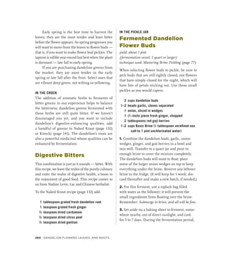 Early spring is the best time to harvest the
leaves; they are the most tender and least bitter
before the flower appears. As spring progresses you
will want to move from the leaves to flower buds —
that is, if you want to make flower bud pickles. The
taproot is edible year-round but best when the plant
is dormant — late fall to early spring.
If you are purchasing dandelion greens from
the market, they are most tender in the early
spring or late fall after the frost. Select ones that
are vibrant deep green, not wilting or yellowing.
IN THE CROCK
The addition of aromatic herbs to ferments of
bitter greens in our experience helps to balance
the bitterness; dandelion greens fermented with
these herbs are still quite bitter. If we haven’t
discouraged you yet, and you want to include
dandelion’s digestive-enhancing qualities, add
a handful of greens to Naked Kraut (page 132)
or Kimchi (page 141). The dandelion’s roots are
also a powerful medicinal whose qualities can be
enhanced by fermentation.
Digestive Bitters
This combination is just as it sounds — bitter. With
this recipe, we leave the realm of the purely culinary
and enter the realm of digestive health, a boon to
the enjoyment of good food. This recipe comes to
us from Nadine Levie, Lac and Chinese herbalist.
To the Naked Kraut recipe (page 132) add:
1 tablespoon grated fresh dandelion root
1 teaspoon grated fresh ginger
½ teaspoon dried cardamom
½ teaspoon dried citrus peel
½ teaspoon dried gentian
IN THE PICKLE JAR
Fermented Dandelion
Flower Buds
yield: about 1 pint
(fermentation vessel: 1 quart or larger)
technique used: Mastering Brine Pickling (page 77)
When selecting flower buds to pickle, be sure to
pick buds that are still tightly closed, not flowers
that have simply closed for the night, which will
have bits of petals sticking out. Use these small
pickles as you would capers.
2 cups dandelion buds
1–2 heads garlic, cloves separated
1 onion, sliced in wedges
1 (1–inch) piece fresh ginger, chopped
2 tablespoons red goji berries
1–2 cups Basic Brine (1 tablespoon unrefined sea
salt to 1 pint unchlorinated water)
1. Combine the dandelion buds, garlic, onion
wedges, ginger, and goji berries in a bowl and
mix well. Transfer to a quart jar and pour in
enough brine to cover the mixture completely.
The dandelion buds will want to float; place
some of the larger onion wedges on top to keep
everything under the brine. Reserve any leftover
brine in the fridge. (It will keep for 1 week; dis-
card thereafter and make a new batch, if needed.)
2. For this ferment, use a ziplock bag filled
with water as the follower; it will prevent the
small ingredients from floating over the brine.
Remember: Submerge in brine, and all will be fine.
3. Set aside on a baking sheet to ferment, some-
where nearby, out of direct sunlight, and cool,
for 5 to 7 days. During the fermentation period,
260 DANDELION FLOWERS, LEAVES, AND ROOTS
 