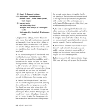2–3 heads (5–6 pounds) cabbage
2–2½ tablespoons unrefined sea salt
2 bundles (about 1 pound) lamb’s-quarters,
finely chopped
2–3 carrots, grated
1 red onion, thinly sliced
1 teaspoon dried tarragon (or 1 tablespoon
fresh)
1 tablespoon dried thyme (or 2–3 tablespoons
fresh)
1. To prepare the cabbage, remove the coarse
outer leaves. Rinse a few unblemished ones and
set them aside. Rinse the rest of the cabbage in
cold water. With a stainless steel knife, quarter
and core the cabbage. Thinly slice with the knife
or a mandoline, then transfer the cabbage to a
large bowl.
2. Add about 2 tablespoons of the salt and, with
your hands, massage it into the leaves. Allow
this to begin weeping while you add the lamb’s-
quarters, carrots, onion, tarragon, and thyme.
Massage into the cabbage and taste. You should
be able to taste the salt without it being over-
whelming; add more salt if necessary. Everything
will soon look wet and limp, and liquid will
begin to pool. If you’ve put in a good effort and
don’t see much brine in the bowl, let it stand,
covered, for 45 minutes, then massage again.
3. Transfer the cabbage mixture a few hand-
fuls at a time to a 1-gallon jar or crock, pressing
down with your fist or a tamper as you work.
You should see some brine on top of the cab-
bage when you press; this ensures that you are
pressing out the air pockets. When you pack the
vessel, leave 4 inches of headspace for a crock,
or 2 to 3 inches for a jar. Top the cabbage with
one or two of the reserved outer cabbage leaves.
For a crock, top the leaves with a plate that fits
the opening of the container and covers as much
of the vegetables as possible; then weight down
with a sealed water-filled jar. For a jar, use a
sealed water-filled jar or a water-filled ziplock bag
as a follower-weight combination.
4. Set aside on a baking sheet to ferment, some-
where nearby, out of direct sunlight, and cool, for
7 to 21 days. Check daily to make sure the veg-
etables are submerged, pressing down as needed
to bring the brine back to the surface. You may
see scum on top; it’s generally harmless, but con-
sult the appendix if you’re at all concerned.
5. You can start to test the kraut on day 7. You’ll
know it’s ready when it’s pleasingly sour and
pickle-y tasting, without the strong acidity of
vinegar; the onion flavor has softened; and the
veggies look like cooked vegetables.
6. Store in jars, with lids tightened, in the fridge.
This kraut will keep, refrigerated, for 12 months.
262 Lamb’s-Quarters
 
