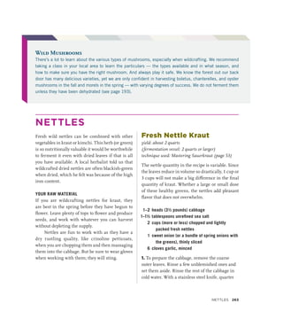NETTLES
Fresh wild nettles can be combined with other
vegetables in kraut or kimchi. This herb (or green)
is so nutritionally valuable it would be worthwhile
to ferment it even with dried leaves if that is all
you have available. A local herbalist told us that
wildcrafted dried nettles are often blackish-green
when dried, which he felt was because of the high
iron content.
YOUR RAW MATERIAL
If you are wildcrafting nettles for kraut, they
are best in the spring before they have begun to
flower. Leave plenty of tops to flower and produce
seeds, and work with whatever you can harvest
without depleting the supply.
Nettles are fun to work with as they have a
dry rustling quality, like crinoline petticoats,
when you are chopping them and then massaging
them into the cabbage. But be sure to wear gloves
when working with them; they will sting.
Fresh Nettle Kraut
yield: about 2 quarts
(fermentation vessel: 2 quarts or larger)
technique used: Mastering Sauerkraut (page 53)
The nettle quantity in the recipe is variable. Since
the leaves reduce in volume so drastically, 1 cup or
3 cups will not make a big difference in the final
quantity of kraut. Whether a large or small dose
of these healthy greens, the nettles add pleasant
flavor that does not overwhelm.
1–2 heads (3½ pounds) cabbage
1–1½ tablespoons unrefined sea salt
2 cups (more or less) chopped and lightly
packed fresh nettles
1 sweet onion (or a bundle of spring onions with
the greens), thinly sliced
6 cloves garlic, minced
1. To prepare the cabbage, remove the coarse
outer leaves. Rinse a few unblemished ones and
set them aside. Rinse the rest of the cabbage in
cold water. With a stainless steel knife, quarter
Wild Mushrooms
There’s a lot to learn about the various types of mushrooms, especially when wildcrafting. We recommend
taking a class in your local area to learn the particulars — the types available and in what season, and
how to make sure you have the right mushroom. And always play it safe. We know the forest out our back
door has many delicious varieties, yet we are only confident in harvesting boletus, chanterelles, and oyster
mushrooms in the fall and morels in the spring — with varying degrees of success. We do not ferment them
unless they have been dehydrated (see page 193).
NETTLES 263
 