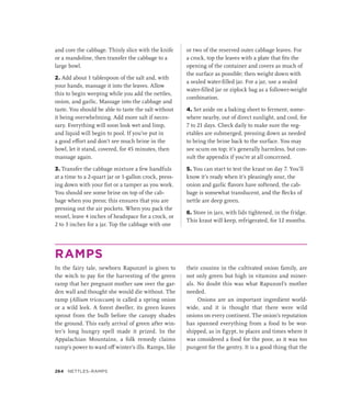 and core the cabbage. Thinly slice with the knife
or a mandoline, then transfer the cabbage to a
large bowl.
2. Add about 1 tablespoon of the salt and, with
your hands, massage it into the leaves. Allow
this to begin weeping while you add the nettles,
onion, and garlic. Massage into the cabbage and
taste. You should be able to taste the salt without
it being overwhelming. Add more salt if neces-
sary. Everything will soon look wet and limp,
and liquid will begin to pool. If you’ve put in
a good effort and don’t see much brine in the
bowl, let it stand, covered, for 45 minutes, then
massage again.
3. Transfer the cabbage mixture a few handfuls
at a time to a 2-quart jar or 1-gallon crock, press-
ing down with your fist or a tamper as you work.
You should see some brine on top of the cab-
bage when you press; this ensures that you are
pressing out the air pockets. When you pack the
vessel, leave 4 inches of headspace for a crock, or
2 to 3 inches for a jar. Top the cabbage with one
or two of the reserved outer cabbage leaves. For
a crock, top the leaves with a plate that fits the
opening of the container and covers as much of
the surface as possible; then weight down with
a sealed water-filled jar. For a jar, use a sealed
water-filled jar or ziplock bag as a follower-weight
combination.
4. Set aside on a baking sheet to ferment, some-
where nearby, out of direct sunlight, and cool, for
7 to 21 days. Check daily to make sure the veg-
etables are submerged, pressing down as needed
to bring the brine back to the surface. You may
see scum on top; it’s generally harmless, but con-
sult the appendix if you’re at all concerned.
5. You can start to test the kraut on day 7. You’ll
know it’s ready when it’s pleasingly sour, the
onion and garlic flavors have softened, the cab-
bage is somewhat translucent, and the flecks of
nettle are deep green.
6. Store in jars, with lids tightened, in the fridge.
This kraut will keep, refrigerated, for 12 months.
RAMPS
In the fairy tale, newborn Rapunzel is given to
the witch to pay for the harvesting of the green
ramp that her pregnant mother saw over the gar-
den wall and thought she would die without. The
ramp (Allium tricoccum) is called a spring onion
or a wild leek. A forest dweller, its green leaves
sprout from the bulb before the canopy shades
the ground. This early arrival of green after win-
ter’s long hungry spell made it prized. In the
Appalachian Mountains, a folk remedy claims
ramp’s power to ward off winter’s ills. Ramps, like
their cousins in the cultivated onion family, are
not only green but high in vitamins and miner-
als. No doubt this was what Rapunzel’s mother
needed.
Onions are an important ingredient world-
wide, and it is thought that there were wild
onions on every continent. The onion’s reputation
has spanned everything from a food to be wor-
shipped, as in Egypt, to places and times where it
was considered a food for the poor, as it was too
pungent for the gentry. It is a good thing that the
264 NETTLES–RAMPS
 