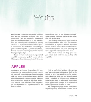 Fruits
Our farm was carved from a hillside of hard clay
soils and old streambeds that hide their rock
bones under a thin skin of topsoil. A tractor and a
plow will never be an option for us. It is not farm-
land, but forestland that was cleared for grazing
animals. As we began to understand our place,
it became clear that we had the ideal setting to
grow a food forest garden — perennial fruit trees,
bushes, and herbs intermingled on thin terraces
tracing along the slope.
Since we have not discovered perennial
vegetable trees yet, our garden’s bounty is fruit.
Christopher, the cellar master, tenderly ferments
most of this fruit. In his “fermentation cave”
apples become hard cider, pears become perry,
rose hips become wine.
This is fitting, since the high sugar content of
the fruit doesn’t work in the crock with the lacto-
fermentation. A high-fruit ferment will often
become alcoholic instead of the soured stable con-
diments of vegetables. Still, with planning and
care it is possible to incorporate some fruit.
This small section will help you navi-
gate which fruits will work successfully with
vegetables.
APPLES
Apples grow well on our Oregon farm. We have
seven trees that are around 80 years old. They’re
tall and stately and provide more fruit than we can
pick. The physics of our orchard ladders perched
on hillsides presents enough challenge to ensure
that the birds get plenty of “top-shelf” apples.
Alas, it’s true: those out of reach are always big-
ger and brighter and lack any extra protein in the
form of worms.
Still, we grafted 100 heirloom cider varieties
onto hearty rootstock, and they grow slowly on the
hillside as well. They should be in full produc-
tion at about the same time our last child leaves
home. (What were we thinking?) The apples that
don’t become food — applesauce, dried apple
rings, apple strudel, apple pie, or an ingredient in
kraut — go through the press for cider.
On cider pressing days, there is some jockey-
ing among family members for what the nectar
Apples 267
 