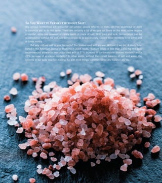 So You Want to Ferment without Salt?
Any serious fermentista will encounter salt-phobic people who try to make salt-free sauerkraut or want
to convince you to do the same. There are certainly a lot of recipes out there on the Web; some require
a blender, some use seaweed or celery seeds in place of salt. With care and luck, fermentation can be
accomplished without the salt, and some people do so successfully. Expect these ferments to be softer and
at times mushy.
But why not use salt in your ferments? Our bodies need salt anyway. Without it we die. A study pub-
lished in the American Journal of Medicine in 2006 reads, “Sodium intake of less than 2300 mg [the daily
recommended allowance] was associated with a 37% increase in cardiovascular disease mortality and a
28% increase of all-cause mortality.” In other words, without the correct balance of salt and water, the
systems in our body stop functioning. As with most things, common sense and balance are key.
 