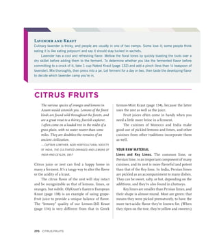 CITRUS FRUITS
The various species of oranges and lemons in
Assam would astonish you. Lemons of the finest
kinds are found wild throughout the forests, and
are a great treat to a thirsty, feverish explorer.
I often come on a loaded tree in the midst of a
grass plain, with no water nearer than some
miles. They are doubtless the remains of an
ancient civilization.
— CAPTAIN LOWTHER, AGRI HORTICULTURAL SOCIETY
OF INDIA, THE CULTIVATED ORANGES AND LEMONS OF
INDIA AND CEYLON, 1857
Citrus juice or zest can find a happy home in
many a ferment. It’s a tangy way to alter the flavor
or the acidity of a kraut.
The citrus flavor of the zest will stay intact
and be recognizable as that of lemons, limes, or
oranges, but subtle. OlyKraut’s Eastern European
Kraut (page 138) is an example of using grape-
fruit juice to provide a unique balance of flavor.
The “lemony” quality of our Lemon-Dill Kraut
(page 134) is very different from that in Greek
Lemon-Mint Kraut (page 134), because the latter
uses the zest as well as the juice.
Fruit juices often come in handy when you
need a little more brine in a ferment.
The cuisines of Morocco and India make
good use of pickled lemons and limes, and other
cuisines from other traditions incorporate them
as well.
YOUR RAW MATERIAL
Limes and Key Limes. The common lime, or
Persian lime, is an important component of many
cuisines, and its zest is more flavorful and potent
than that of the Key lime. In India, Persian limes
are pickled as an accompaniment to many dishes.
They can be sweet, salty, or hot, depending on the
additions, and they’re also found in chutneys.
Key limes are smaller than Persian limes, and
their shape is almost round. Most are green: that
means they were picked prematurely, to have the
more tart-acidic flavor they’re known for. (When
they ripen on the tree, they’re yellow and sweeter.)
Lavender and Kraut
Culinary lavender is tricky, and people are usually in one of two camps. Some love it; some people think
eating it is like eating potpourri and say it should stay tucked in sachets.
Lavender has a cool and refreshing flavor. Mellow the floral tones by quickly toasting the buds over a
dry skillet before adding them to the ferment. To determine whether you like the fermented flavor before
committing to a crock of it, take 1 cup Naked Kraut (page 132) and add a pinch (less than ¼ teaspoon of
lavender). Mix thoroughly, then press into a jar. Let ferment for a day or two, then taste the developing flavor
to decide which lavender camp you’re in.
270 Citrus Fruits
 