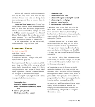 Because Key limes are immature and their
skins are thin, they have a short shelf life; they
will turn brown soon after you bring them
home unless you eat them or preserve them by
fermentation.
Lemons and Meyer Lemons. Meyer lemons have
a little less pucker than regular lemons and more
floral and fruity notes. Botanically, they’re a cross
between lemons and mandarin oranges. The peel
of the Meyer lemon is richly yellow and thin and
delicate. The fruits don’t ship as well or last, so their
season is shorter. This — and their mild flavor —
makes them a great candidate for preservation.
At the supermarket, look for the smallest,
roundest lemons. They have more juice.
Preserved Limes
See photo on page 153
yield: about 2 quarts
(fermentation vessel: 2 quarts)
technique used: Relishes, Chutneys, Salsas, and
Fermented Salads (page 66)
This is an intensely flavored condiment, a little
goes a long way. The pickles we eat at a local
Indian buffet inspired this recipe. We’d been
enjoying them for years before we finally asked
for the ingredients. The chef didn’t share much,
just enough to let the experiments begin.
Serve alongside anything that needs a briny
citrus punch, Indian cuisine or not.
2 pounds Key limes
5 sun-dried tomatoes, thinly sliced
3 fresh Fresno chiles or 1 sweet red pepper,
diced
4–6 cloves garlic, minced
3 tablespoons unrefined sea salt
2 tablespoons sugar
1 tablespoon coriander seeds
1 tablespoon fenugreek seeds, lightly crushed
1 tablespoon grated fresh ginger
2 teaspoons ground turmeric
½ teaspoon ground cumin (optional)
1. Rinse the limes in cold water and scrub the
skins. With a stainless steel knife, quarter the
limes and remove the seeds; place in a large
bowl and mix in the tomatoes, chiles, garlic, salt,
sugar, coriander, fenugreek, ginger, turmeric,
and cumin, if using.
2. Press the mixture into a jar or crock. More
brine will release at this stage, and you should
see brine above the mixture. Top the ferment
with a quart-sized ziplock bag. Press the plastic
down onto the top of the ferment and then fill it
with water and seal; this will act as both follower
and weight.
3. Set aside on a baking sheet to ferment, some-
where nearby, out of direct sunlight, and cool, for
1 to 6 months. Check periodically to make sure
the limes stay submerged.
4. You can start to test the ferment on day 30.
Because it started out as an acidic mixture, your
readiness clue is a little more subtle: it is no longer
the bright citrus of fresh lime but tastes instead of
garlic and the other spices; the flavor has become
pungent and the lime flavor is stronger as the oils
from the zest have permeated the pickle.
5. Store in jars, with lids tightened, in the fridge,
leaving as little headroom as possible, and
tamping the limes down under the brine. This
ferment will keep, refrigerated, for a long time,
18 months or more.
Citrus Fruits 271
 