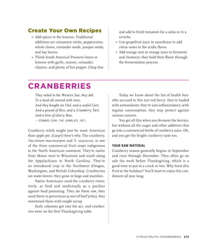 Create Your Own Recipes
»
» Add spices to the lemons. Traditional
additions are cinnamon sticks, peppercorns,
whole cloves, coriander seeds, juniper seeds,
and bay leaves.
»
» Think South America! Preserve limes or
lemons with garlic, onions, coriander,
cilantro, and plenty of hot pepper. Chop fine
and add to fresh tomatoes for a salsa or to a
ceviche.
»
» Use grapefruit juice in sauerkraut to add
citrus notes to the acidic flavor.
»
» Add orange zest or orange juice to ferments
and chutneys; they hold their flavor through
the fermentation process.
CRANBERRIES
They sailed to the Western Sea, they did,
To a land all covered with trees,
And they bought an Owl, and a useful Cart,
And a pound of Rice, and a Cranberry Tart,
And a hive of silvery Bees.
— EDWARD LEAR, THE JUMBLIES, 1871
Cranberry relish might just be more American
than apple pie. (Gasp!) Here’s why. The cranberry,
Vaccinium macrocarpon and V. oxycoccus, is one
of the three commercial fruit crops indigenous
to the North American continent. They’re native
from Maine west to Wisconsin and south along
the Appalachians to North Carolina. They’re
an introduced crop in the Northwest (Oregon,
Washington, and British Columbia). Cranberries
are water-lovers: they grow in bogs and marshes.
Native Americans used the cranberry exten-
sively, as food and medicinally as a poultice
against food poisoning. They ate them raw, they
used them in pemmican (a sort of beef jerky), they
sweetened them with maple syrup.
Early colonists got into the act, and cranber-
ries were on the first Thanksgiving table.
Today we know about the list of health ben-
efits accrued to this tart red berry: they’re loaded
with antioxidants; they’re anti-inflammatory; with
regular consumption, they may protect against
various cancers.
You get all this when you ferment the berries,
but without all the sugar and other additives that
go into a commercial bottle of cranberry juice. Oh,
and you get the bright cranberry taste too.
YOUR RAW MATERIAL
Cranberry season generally begins in September
and runs through December. They often go on
sale the week before Thanksgiving, which is a
good time to put in a crock or two. Why limit this
fruit to the holidays? You’ll want to enjoy this con-
diment all year long.
Citrus Fruits–Cranberries 273
 