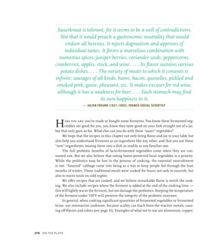 Sauerkraut is tolerant, for it seems to be a well of contradictions.
Not that it would preach a gastronomic neutrality that would
endure all heresies. It rejects dogmatism and approves of
individual tastes. It forms a marvelous combination with
numerous spices: juniper berries, coriander seeds, peppercorns,
cranberries, apples, stock, and wine. . . . Its flavor sustains various
potato dishes. . . . The variety of meats to which it consents is
infinite: sausages of all kinds, hams, bacon, quenelles, pickled and
smoked pork, goose, pheasant, etc. It makes excuses for red wine,
although it has a weakness for beer. . . . Each stomach may find
its own happiness in it.
— JULIEN FREUND (1921–1993), FRENCH SOCIAL SCIENTIST
Here you are: you’ve made or bought some ferments. You know these fermented veg-
etables are good for you, you know they taste good on your fork straight out of a jar,
but that only goes so far. What else can you do with these “sauer” vegetables?
We hope that the recipes in this chapter not only bring flavor and joy to your table but
also help you understand ferments as an ingredient like any other, and that you use these
“new” ingredients, tossing them into a dish as readily as any familiar one.
The full probiotic benefits of lacto-fermented vegetables come when they are con-
sumed raw. But we also believe that eating home-preserved local vegetables is a priority.
While the probiotics may be lost in the process of cooking, the essential nourishment
is not. “Sauered” cabbage came into being as a way to keep people fed through the lean
months of winter. These traditional meals were cooked for hours not only to nourish, but
also to warm souls on cold nights.
We offer recipes that are cooked, and we believe remarkable flavor is worth the cook-
ing. We also include recipes where the ferment is added at the end of the cooking time —
this will lightly warm the ferment, but not damage the probiotics. Keeping the temperature
of the ferment under 110°F will preserve the integrity of the probiotic enzymes.
In general, when cooking significant quantities of fermented vegetables or fermented
brine, use nonreactive cookware, because acidity can leach from the reactive metals, caus-
ing off-flavors and colors (see page 31). Examples of what not to use are aluminum, copper,
278 On the Plate
 