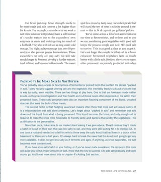 For brine pickling, brine strength needs to
be more exact and salt content a bit higher than
for krauts. For example, cucumbers in too weak a
salt brine solution will probably have a soft instead
of crunchy texture due to the cucumbers’ own
enzymes or yeasts and molds getting too much of
a foothold. They also will not last as long under cold
storage. Too high a salt percentage (say, over 10 per-
cent) can also prevent proper fermentation. These
cucumbers not only are very salty but will take
much longer to ferment, develop a harder texture,
tend to bloat, and become hollow inside. The sweet
spot for a crunchy, tasty, sour cucumber pickle that
will stand the test of time is salinity around 3 per-
cent — that is, ¾ of cup salt per gallon of pickles.
We’ve come across a lot of salt-averse folks in
our time as fermentistas, and to them and to you
we say: combining good vegetables with good salt
keeps the process simple and safe. We need salt
to survive. This is as good a place as any to get it.
Let’s not forget the simple fact that salt is a flavor
enhancer; fermented vegetables taste so much
better with a little salt. Besides, there are so many
other processed, corporately produced, salt-laden
Packing It In: More Salt Is Not Better
You’ve probably seen recipes or descriptions of fermented or pickled foods that contain the phrase “packed
in salt.” Many recipes suggest layering salt and the vegetable; this inevitably leads to a kraut or pickle that
is way too salty, even inedible. There are two things at play here. One is that our forebears made saltier
krauts, as they had no refrigeration and their health and nutritional needs often depended on the salt in their
preserved foods. These salty preserves were also an important flavoring component of the bland, unsalted
starches that were the bulk of their meals.
The second factor is that fledgling sauerkraut makers often think that more salt will assure safety. It
is a misconception that salt alone preserves. Let’s forget about “packed in salt” and remember that salt
draws out the liquid from what is being preserved. This liquid becomes the brine, and only enough salt is
required to make the brine more hospitable to friendly lactic-acid bacteria that acidify the vegetables. This
acidification is the preservative.
More than once, folks came to our market stand asking if we gave advice. They’d confess they’d made
a batch of kraut on their own that was too salty to eat, and they were still waiting for it to mellow out. In
one case a husband needed us to tell his wife to throw away the salty kraut that had been in a crock in the
basement for three and a half years. It’s always hard to break the news that this kraut isn’t going to get any
more palatable. It does not get less salty as it ferments and ages; if anything, as brine evaporates, the salt
becomes more concentrated.
If you have a too-salty batch in your history, or if you’ve never made sauerkraut, the recipes in this book
will guide you to the proper amounts of salt. Know that the key to success is to add salt gradually and taste
as you go. You’ll read more about this in chapter 4’s Adding Salt section.
The Inner Life of Pickling 27
 