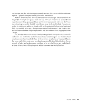 and cast-iron pots. For meals using just a splash of brine, which is no different from cook-
ing with a splash of vinegar or lemon juice, this is not an issue.
We have tried to balance meals that require time and thought with recipes that are
designed to be simple and quick. There are days when you have time to cook and want
to produce something special, and there are the everyday moments when you don’t have
much time to get a meal to the table but still want to eat fresh, healthy food. Ferments are
perfect for building, or adding to, simple quick meals, exponentially improving health and
flavor. To this end, at the start of most chapters you’ll find our Quick and Easy section,
which offers simple ideas for getting ferments into your meals without digging deep into
a recipe.
The thread that binds the recipes is fermented vegetables, not a particular cuisine. We
are foodies, and we love the food of many cultures, sometimes pure and traditional and
sometimes mixed and matched. Many of these recipes are a fusion of places and flavors
that some might think break some sacred culinary rules, like kimchi that lands in cheese,
oatmeal, or latkes (and we know we’re not alone; we’ve seen the kimchi taco truck). Lastly,
we hope these recipes will inspire you to fashion your own new family favorites.
On the Plate 279
 