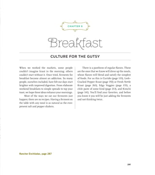 Breakfast
CULTURE FOR THE GUTSY
When we worked the markets, some people
couldn’t imagine kraut in the morning; others
couldn’t start without it. Once tried, ferments for
breakfast become almost an addiction. So many
people, ourselves included, have felt our days start
brighter with improved digestion. From elaborate
weekend breakfasts to simple spreads to top your
toast, we hope these ideas enhance your mornings.
Most of the ways we eat our ferments just
happen; there are no recipes. Having a ferment on
the table with any meal is as natural as the ever-
present salt and pepper shakers.
There is a pantheon of regular flavors. These
are the ones that we know will dress up the meals,
whose flavors will blend and satisfy the simplest
of foods. For us this is Curtido (page 133), Leek–
Cracked Pepper Kraut (page 192) or Fresh Nettle
Kraut (page 263), Edgy Veggies (page 155), a
chile paste of some kind (page 213), and Kimchi
(page 141). You’ll find your favorites, and before
you know it you will be just adding the ferments
and not thinking twice.
CHAPTER 9
¡,J,!
281
Rancher Enchiladas, page 287
 