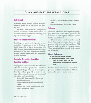 QUICK AND EASY BREAKFAST IDEAS
Hot Cereal
Make your favorite oatmeal, steel-cut or regular,
soaked or instant. Just be sure to cook it in water,
not milk.
Top with a pat of butter or a tablespoon of
olive oil, and heap on a healthy dose of kimchi. Or
substitute hot rice cereal for oats, add an egg, and
top with fermented veggies.
Fruit and Green Smoothies
Don’t forget to add fermented goodies to your
smoothies. A tablespoon or two of Cranberry
Relish (page 274) or Carrot Kraut (page 149)
adds pizazz to fruit-based smoothies, both green
and yogurt. If you are a savory green smoothie
drinker, the field is wide open; pick any kraut or
brine to liven it up.
Omelets, Scrambles, Breakfast
Burritos, and Eggs
Any egg breakfast lends itself to the addition of
a kraut or fermented vegetable. Toss a little kraut
into scrambled eggs at the end of cooking. Pour
Sweet Pepper Salsa (page 215) on top of over-easy
eggs or huevos rancheros. And here are some of
the endless omelet possibilities:
»
» Lemon-Dill Kraut (page 134), cheese, and
sautéed mushrooms
»
» Onion and Pepper Relish (page 203) with
cheese
»
» Salmon, sour cream, and Lemon-Dill Kraut
(page 134) (or other kraut)
»
» Leek–Cracked Pepper Kraut (page 192) with
ham
»
» Curtido (page 133), chorizo, and cheese
Schmears
“Schmear” is New York deli slang for a bagel top-
ping, like cream cheese. These spreads can be
schmeared on anything from a bagel or toast to
tortillas or collard leaves.
The instructions are the same for each of
these. Place room-temperature cheese in a food
processor with the rest of the ingredients. Add
brine as needed to achieve a creamy texture.
These spreads will keep, covered, for 1 week in
the refrigerator.
Herb Schmear
8 ounces cream cheese, softened
1–2 tablespoons fermented paste: chives
(page 202), basil (page 114), etc.
		 A few teaspoons fermented brine or lemon
juice
Combine the cream cheese and paste in the food
processer and blend until combined. Add brine
as needed to achieve a creamy texture.
282 On the Plate
 