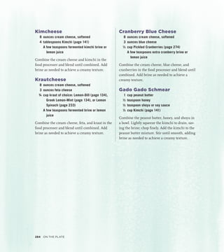 Kimcheese
8 ounces cream cheese, softened
4 tablespoons Kimchi (page 141)
		 A few teaspoons fermented kimchi brine or
lemon juice
Combine the cream cheese and kimchi in the
food processer and blend until combined. Add
brine as needed to achieve a creamy texture.
Krautcheese
8 ounces cream cheese, softened
3 ounces feta cheese
¾ cup kraut of choice: Lemon-Dill (page 134),
Greek Lemon-Mint (page 134), or Lemon
Spinach (page 233)
		 A few teaspoons fermented brine or lemon
juice
Combine the cream cheese, feta, and kraut in the
food processer and blend until combined. Add
brine as needed to achieve a creamy texture.
Cranberry Blue Cheese
8 ounces cream cheese, softened
3 ounces blue cheese
½ cup Pickled Cranberries (page 274)
		 A few teaspoons extra cranberry brine or
lemon juice
Combine the cream cheese, blue cheese, and
cranberries in the food processer and blend until
combined. Add brine as needed to achieve a
creamy texture.
Gado Gado Schmear
1 cup peanut butter
½ teaspoon honey
½ teaspoon shoyu or soy sauce
½ cup Kimchi (page 141)
Combine the peanut butter, honey, and shoyu in
a bowl. Lightly squeeze the kimchi to drain, sav-
ing the brine; chop finely. Add the kimchi to the
peanut butter mixture. Stir until smooth, adding
brine as needed to achieve a creamy texture.
284 On the Plate
 