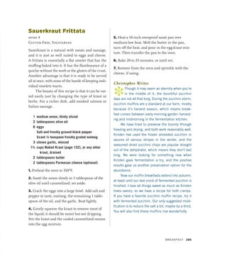 Sauerkraut Frittata
serves 4
Gluten-Free, Vegetarian
Sauerkraut is a natural with meats and sausage,
and it is just as well suited to eggs and cheese.
A frittata is essentially a flat omelet that has the
stuffing baked into it. It has the flamboyance of a
quiche without the work or the gluten of the crust.
Another advantage is that it is ready to be served
all at once, with none of the hassle of keeping indi-
vidual omelets warm.
The beauty of this recipe is that it can be var-
ied easily just by changing the type of kraut or
herbs. For a richer dish, add smoked salmon or
Italian sausage.
1 medium onion, thinly sliced
2 tablespoons olive oil
6 eggs
		 Salt and freshly ground black pepper
		 Scant ¼ teaspoon freshly grated nutmeg
3 cloves garlic, minced
1½ cups Naked Kraut (page 132), or any other
kraut, drained
2 tablespoons butter
2 tablespoons Parmesan cheese (optional)
1. Preheat the oven to 350ºF.
2. Sauté the onion slowly in 1 tablespoon of the
olive oil until caramelized; set aside.
3. Crack the eggs into a large bowl. Add salt and
pepper to taste, nutmeg, the remaining 1 table-
spoon of the oil, and the garlic. Beat lightly.
4. Gently squeeze the kraut to remove most of
the liquid; it should be moist but not dripping.
Stir the kraut and the cooled caramelized onions
into the egg mixture.
5. Heat a 10-inch ovenproof sauté pan over
medium-low heat. Melt the butter in the pan,
turn off the heat, and pour in the egg-kraut mix-
ture. Then transfer the pan to the oven.
6. Bake 20 to 25 minutes, or until set.
7. Remove from the oven and sprinkle with the
cheese, if using.
Christopher Writes
*
Though it may seem an eternity when you’re
in the middle of it, the bountiful zucchini
days are not all that long. During the zucchini storm,
zucchini muffins are a standard at our farm, mostly
because it’s harvest season, which means break-
fast comes between early-morning garden harvest-
ing and midmorning in the fermentation kitchen.
We have tried to preserve the bounty through
freezing and drying, and both work reasonably well.
Kirsten has used the frozen shredded zucchini in
sauces of various stripes in the winter, and the
seasoned dried zucchini chips are popular straight
out of the dehydrator, which means they don’t last
long. We were looking for something new when
Kirsten gave fermentation a try, and the positive
results gave us another preservation option for the
abundance.
Now our muffin breakfasts extend into autumn,
at least until our last crock of fermented zucchini is
finished. I love all things sweet as much as Kirsten
loves savory, so we have a recipe for both camps.
If you have a favorite zucchini muffin recipe, try it
with fermented zucchini. Our only suggested modi-
fication is to reduce the salt a bit, maybe by a third.
You will also find these muffins rise wonderfully.
Breakfast 285
 
