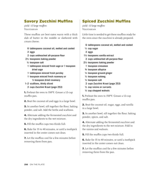 Savory Zucchini Muffins
yield: 12 large muffins
Vegetarian
These muffins are best eaten warm with a thick
slab of butter in the middle or slathered with
cream cheese.
6 tablespoons coconut oil, melted and cooled
2 eggs
2 cups unbleached all-purpose flour
2½ teaspoons baking powder
½ teaspoon salt
1 tablespoon minced fresh sage or 1 teaspoon
dried sage
1 tablespoon minced fresh parsley
1 teaspoon minced fresh rosemary or
½ teaspoon dried rosemary
1–2 scallions, thinly sliced
2 cups Zucchini Kraut (page 253)
1. Preheat the oven to 350ºF. Grease a 12-cup
muffin pan.
2. Beat the coconut oil and eggs in a large bowl.
3. In another bowl, sift together the flour, baking
powder, and salt. Add the herbs and scallions.
4. Alternate adding the fermented zucchini and
the dry ingredients to the wet mixture.
5. Fill the muffin cups two-thirds full.
6. Bake for 35 to 40 minutes, or until a toothpick
inserted in the center comes out clean.
7. Let the muffins cool for a few minutes before
removing them from pan.
Spiced Zucchini Muffins
yield: 12 large muffins
Vegetarian
Little time is needed to get these muffins ready for
the oven since the zucchini is already prepared.
6 tablespoons coconut oil, melted and cooled
¹∕3 cup sugar
2 eggs
1½ teaspoons vanilla extract
2 cups unbleached all-purpose flour
2½ teaspoons baking powder
1 teaspoon cinnamon
¾ teaspoon allspice
½ teaspoon ground ginger
½ teaspoon nutmeg
½ teaspoon salt
2 cups Zucchini Kraut (page 253)
½ cup raisins or currants
½ cup chopped walnuts
1. Preheat the oven to 350ºF. Grease a 12-cup
muffin pan.
2. Beat the coconut oil, sugar, eggs, and vanilla
in a large bowl.
3. In another bowl, sift together the flour, baking
powder, spices, and salt.
4. Alternate adding the fermented zucchini and
the dry ingredients to the wet mixture. Fold in
the raisins and walnuts.
5. Fill the muffin cups two-thirds full.
6. Bake for 35 to 40 minutes, or until a toothpick
inserted in the center comes out clean.
7. Let the muffins cool for a few minutes before
removing them from the pan.
286 On the Plate
 
