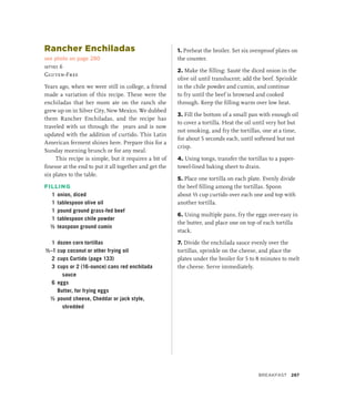 Rancher Enchiladas
see photo on page 280
serves 6
Gluten-Free
Years ago, when we were still in college, a friend
made a variation of this recipe. These were the
enchiladas that her mom ate on the ranch she
grew up on in Silver City, New Mexico. We dubbed
them Rancher Enchiladas, and the recipe has
traveled with us through the years and is now
updated with the addition of curtido. This Latin
American ferment shines here. Prepare this for a
Sunday morning brunch or for any meal.
This recipe is simple, but it requires a bit of
finesse at the end to put it all together and get the
six plates to the table.
FILLING
1 onion, diced
1 tablespoon olive oil
1 pound ground grass-fed beef
1 tablespoon chile powder
½ teaspoon ground cumin
1 dozen corn tortillas
½–1 cup coconut or other frying oil
2 cups Curtido (page 133)
3 cups or 2 (16-ounce) cans red enchilada
sauce
6 eggs
		 Butter, for frying eggs
½ pound cheese, Cheddar or jack style,
shredded
1. Preheat the broiler. Set six ovenproof plates on
the counter.
2. Make the filling: Sauté the diced onion in the
olive oil until translucent; add the beef. Sprinkle
in the chile powder and cumin, and continue
to fry until the beef is browned and cooked
through. Keep the filling warm over low heat.
3. Fill the bottom of a small pan with enough oil
to cover a tortilla. Heat the oil until very hot but
not smoking, and fry the tortillas, one at a time,
for about 5 seconds each, until softened but not
crisp.
4. Using tongs, transfer the tortillas to a paper-
towel-lined baking sheet to drain.
5. Place one tortilla on each plate. Evenly divide
the beef filling among the tortillas. Spoon
about ⅓ cup curtido over each one and top with
another tortilla.
6. Using multiple pans, fry the eggs over-easy in
the butter, and place one on top of each tortilla
stack.
7. Divide the enchilada sauce evenly over the
tortillas, sprinkle on the cheese, and place the
plates under the broiler for 5 to 8 minutes to melt
the cheese. Serve immediately.
Breakfast 287
 