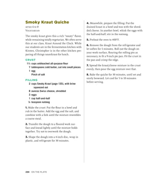 Smoky Kraut Quiche
serves 6 to 8
Vegetarian
The smoky kraut gives this a rich “meaty” flavor,
while remaining totally vegetarian. We often serve
this at our class, Kraut Around the Clock. While
our students are in the fermentation kitchen with
Kirsten, Christopher is in the other kitchen pre-
paring all things sauerkraut for lunch.
CRUST
1¹∕3 cups unbleached all-purpose flour
7 tablespoons cold butter, cut into small pieces
1 egg
		 Pinch of salt
FILLING
2 cups Smoky Kraut (page 135), with brine
squeezed out
8 ounces Swiss cheese, shredded
3 eggs
1 cup half-and-half
¼ teaspoon nutmeg
1. Make the crust: Put the flour in a bowl and
rub in the butter. Add the egg and the salt, and
combine with a fork until the mixture resembles
a coarse meal.
2. Transfer the dough to a floured work sur-
face and knead lightly until the mixture holds
together. Try not to overwork the dough.
3. Shape the dough into a 4-inch disc, wrap in
plastic, and refrigerate for 30 minutes.
4. Meanwhile, prepare the filling: Put the
drained kraut in a bowl and toss with the shred-
ded cheese. In another bowl, whisk the eggs with
the half-and-half; stir in the nutmeg.
5. Preheat the oven to 400°F.
6. Remove the dough from the refrigerator and
let soften for 5 minutes. Roll out the dough on
your work surface, flouring the rolling pin as
necessary, to fit a 9-inch pie pan. Fit the crust in
the pan and crimp the edge.
7. Spread the kraut/cheese mixture in the crust
evenly, then pour the egg mixture over that.
8. Bake the quiche for 30 minutes, until set and
nicely browned. Let cool for 5 to 10 minutes
before serving.
288 On the Plate
 
