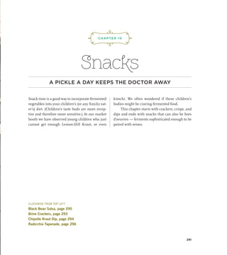 Snacks
A PICKLE A DAY KEEPS THE DOCTOR AWAY
Snack time is a good way to incorporate fermented
vegetables into your children’s (or any finicky eat-
er’s) diet. (Children’s taste buds are more recep-
tive and therefore more sensitive.) At our market
booth we have observed young children who just
cannot get enough Lemon-Dill Kraut, or even
kimchi. We often wondered if these children’s
bodies might be craving fermented food.
This chapter starts with crackers, crisps, and
dips and ends with snacks that can also be hors
d’oeuvres — ferments sophisticated enough to be
paired with wines.
CHAPTER 10
¡,J,!
291
CLOCKWISE FROM TOP LEFT
Black Bean Salsa, page 295
Brine Crackers, page 293
Chipotle Kraut Dip, page 294
Radicchio Tapenade, page 296
 