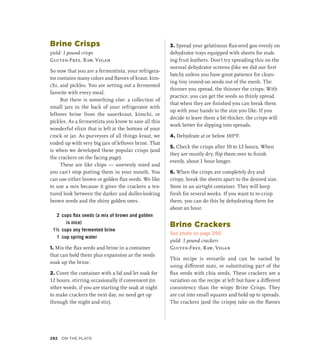 Brine Crisps
yield: 1 pound crisps
Gluten-Free, Raw, Vegan
So now that you are a fermentista, your refrigera-
tor contains many colors and flavors of kraut, kim-
chi, and pickles. You are setting out a fermented
favorite with every meal.
But there is something else: a collection of
small jars in the back of your refrigerator with
leftover brine from the sauerkraut, kimchi, or
pickles. As a fermentista you know to save all this
wonderful elixir that is left at the bottom of your
crock or jar. As purveyors of all things kraut, we
ended up with very big jars of leftover brine. That
is when we developed these popular crisps (and
the crackers on the facing page).
These are like chips — unevenly sized and
you can’t stop putting them in your mouth. You
can use either brown or golden flax seeds. We like
to use a mix because it gives the crackers a tex-
tured look between the darker and duller-looking
brown seeds and the shiny golden ones.
2 cups flax seeds (a mix of brown and golden
is nice)
1½ cups any fermented brine
1 cup spring water
1. Mix the flax seeds and brine in a container
that can hold them plus expansion as the seeds
soak up the brine.
2. Cover the container with a lid and let soak for
12 hours, stirring occasionally if convenient (in
other words, if you are starting the soak at night
to make crackers the next day, no need get up
through the night and stir).
3. Spread your gelatinous flax-seed goo evenly on
dehydrator trays equipped with sheets for mak-
ing fruit leathers. Don’t try spreading this on the
normal dehydrator screens (like we did our first
batch) unless you have great patience for clean-
ing tiny ironed-on seeds out of the mesh. The
thinner you spread, the thinner the crisps. With
practice, you can get the seeds so thinly spread
that when they are finished you can break them
up with your hands to the size you like. If you
decide to leave them a bit thicker, the crisps will
work better for dipping into spreads.
4. Dehydrate at or below 103ºF.
5. Check the crisps after 10 to 12 hours. When
they are mostly dry, flip them over to finish
evenly, about 1 hour longer.
6. When the crisps are completely dry and
crispy, break the sheets apart to the desired size.
Store in an airtight container. They will keep
fresh for several weeks. If you want to re-crisp
them, you can do this by dehydrating them for
about an hour.
Brine Crackers
See photo on page 290
yield: 1 pound crackers
Gluten-Free, Raw, Vegan
This recipe is versatile and can be varied by
using different nuts, or substituting part of the
flax seeds with chia seeds. These crackers are a
variation on the recipe at left but have a different
consistency than the wispy Brine Crisps. They
are cut into small squares and hold up to spreads.
The crackers (and the crisps) take on the flavors
292 On the Plate
 