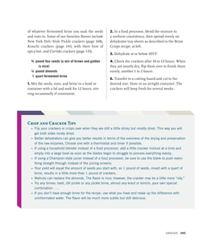 of whatever fermented brine you soak the seeds
and nuts in. Some of our favorites flavors include
New York Deli–Style Pickle crackers (page 168),
Kimchi crackers (page 141) with their hint of
spicy-hot, and Curtido crackers (page 133).
¾ pound flax seeds (a mix of brown and golden
is nice)
¼ pound almonds
1 quart fermented brine
1. Mix the seeds, nuts, and brine in a bowl or
container with a lid and soak for 12 hours, stir-
ring occasionally if convenient.
2. In a food processor, blend the mixture to
a uniform consistency, then spread evenly on
dehydrator tray sheets as described in the Brine
Crisps recipe, at left.
3. Dehydrate at or below 103°F.
4. Check the crackers after 10 to 12 hours. When
they are mostly dry, flip them over to finish them
evenly, another 1 to 2 hours.
5. Transfer to a cutting board and cut to the
desired size. Store in an airtight container. The
crackers will keep fresh for several weeks.
Crisp and Cracker Tips
»
» Flip your crackers or crisps over when they are still a little sticky but mostly dried. This way you will
get both sides nicely dried.
»
» Better dehydrators can give you better results in terms of the evenness of the drying and preservation
of the raw enzymes. Choose one with a thermostat and timer if possible.
»
» If using a household blender instead of a food processor, add a little cracker mixture at a time and
empty into a large bowl as soon as the blades begin to struggle to process everything evenly.
»
» If using a Champion-style juicer instead of a food processor, be sure to use the blank to push every-
thing straight through instead of the juicing screens.
»
» Your yield will equal the amount of seeds you start with, so 1 pound of seeds, mixed with a quart of
brine, results in a little more than 1 pound of crackers.
»
» Walnuts can replace the almonds. The flavor is nice; however, the cracker may be a little more “oily.”
»
» Try any brines: beet, dill pickle or any pickle brine, almost any kraut or kimchi, your own special
combination . . .
»
» If you don’t have enough brine for the recipe, use what you have and make up the difference with
unchlorinated water. The flavor will be much more subtle but still delicious.
Snacks 293
 
