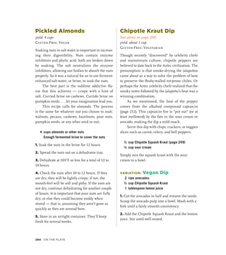 Pickled Almonds
yield: 4 cups
Gluten-Free, Vegan
Soaking nuts in salt water is important in increas-
ing their digestibility. Nuts contain enzyme
inhibitors and phytic acid; both are broken down
by soaking. The salt neutralizes the enzyme
inhibitors, allowing our bodies to absorb the nuts
properly. So it was a natural for us to use ferment-
enhanced salt water, or brine, to soak the nuts.
The best part is the sublime addictive fla-
vor that this achieves — crispy with a hint of
salt. Curried brine on cashews, Curtido brine on
pumpkin seeds . . . let your imagination lead you.
This recipe calls for almonds. The process
is the same for whatever nut you choose to soak:
walnuts, pecans, cashews, hazelnuts, pine nuts,
pumpkin seeds, or any other seed or nut.
4 cups almonds or other nuts
		 Enough fermented brine to cover the nuts
1. Soak the nuts in the brine for 12 hours.
2. Spread the nuts out on a dehydrator tray.
3. Dehydrate at 103°F or less for a total of 12 to
14 hours.
4. Check the nuts after 10 to 12 hours. If they
are dry, they will be lightly crispy; if not, the
mouth-feel will be soft and pithy. If the nuts are
not dry, continue dehydrating for another couple
of hours. It is important that your nuts are fully
dry, or else they could become moldy when
stored — that is, assuming they aren’t gone as
quickly as they are around here.
5. Store in an airtight container. They’ll keep
fresh for several weeks.
Chipotle Kraut Dip
See photo on page 290
yield: about 1 cup
Gluten-Free, Vegetarian
Though recently “discovered” by celebrity chefs
and mainstream culture, chipotle peppers are
believed to date back to the Aztec civilization. The
presumption is that smoke-drying the jalapeños
came about as a way to solve the problem of how
to preserve the fleshy-walled rot-prone chiles. Or
perhaps the Aztec celebrity chefs realized that the
smoky notes followed by the jalapeño’s heat was a
winning combination.
As we mentioned, the heat of the pepper
comes from the alkaloid compound capsaicin
(page 212). This capsaicin fire is “put out” (or at
least mellowed) by the fats in the sour cream or
avocado, making the dip a mild snack.
Serve this dip with chips, crackers, or veggies
slices such as carrot, celery, and bell peppers.
½ cup Chipotle Squash Kraut (page 249)
½ cup sour cream
Simply mix the squash kraut with the sour
cream in a bowl.
VARIATION: Vegan Dip
2 ripe avocados
½ cup Chipotle Squash Kraut
1 tablespoon lemon juice
1. Cut the avocados in half and remove the seeds.
Scoop the avocado pulp into a bowl. Mash with a
fork until a fairly smooth consistency.
2. Add the Chipotle Squash Kraut and the lemon
juice. Stir until well mixed.
294 On the Plate
 