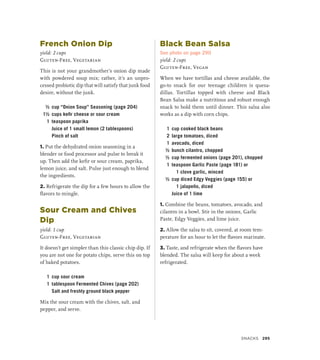French Onion Dip
yield: 2 cups
Gluten-Free, Vegetarian
This is not your grandmother’s onion dip made
with powdered soup mix; rather, it’s an unpro-
cessed probiotic dip that will satisfy that junk food
desire, without the junk.
½ cup “Onion Soup” Seasoning (page 204)
1½ cups kefir cheese or sour cream
1 teaspoon paprika
		 Juice of 1 small lemon (2 tablespoons)
		 Pinch of salt
1. Put the dehydrated onion seasoning in a
blender or food processor and pulse to break it
up. Then add the kefir or sour cream, paprika,
lemon juice, and salt. Pulse just enough to blend
the ingredients.
2. Refrigerate the dip for a few hours to allow the
flavors to mingle.
Sour Cream and Chives
Dip
yield: 1 cup
Gluten-Free, Vegetarian
It doesn’t get simpler than this classic chip dip. If
you are not one for potato chips, serve this on top
of baked potatoes.
1 cup sour cream
1 tablespoon Fermented Chives (page 202)
		 Salt and freshly ground black pepper
Mix the sour cream with the chives, salt, and
pepper, and serve.
Black Bean Salsa
See photo on page 290
yield: 2 cups
Gluten-Free, Vegan
When we have tortillas and cheese available, the
go-to snack for our teenage children is quesa­
dillas. Tortillas topped with cheese and Black
Bean Salsa make a nutritious and robust enough
snack to hold them until dinner. This salsa also
works as a dip with corn chips.
1 cup cooked black beans
2 large tomatoes, diced
1 avocado, diced
½ bunch cilantro, chopped
½ cup fermented onions (page 201), chopped
1 teaspoon Garlic Paste (page 181) or
1 clove garlic, minced
½ cup diced Edgy Veggies (page 155) or
1 jalapeño, diced
		 Juice of 1 lime
1. Combine the beans, tomatoes, avocado, and
cilantro in a bowl. Stir in the onions, Garlic
Paste, Edgy Veggies, and lime juice.
2. Allow the salsa to sit, covered, at room tem-
perature for an hour to let the flavors marinate.
3. Taste, and refrigerate when the flavors have
blended. The salsa will keep for about a week
refrigerated.
Snacks 295
 