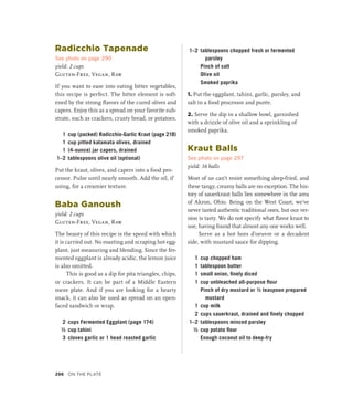 Radicchio Tapenade
See photo on page 290
yield: 2 cups
Gluten-Free, Vegan, Raw
If you want to ease into eating bitter vegetables,
this recipe is perfect. The bitter element is soft-
ened by the strong flavors of the cured olives and
capers. Enjoy this as a spread on your favorite sub-
strate, such as crackers, crusty bread, or potatoes.
1 cup (packed) Radicchio-Garlic Kraut (page 218)
1 cup pitted kalamata olives, drained
1 (4-ounce) jar capers, drained
1–2 tablespoons olive oil (optional)
Put the kraut, olives, and capers into a food pro-
cessor. Pulse until nearly smooth. Add the oil, if
using, for a creamier texture.
Baba Ganoush
yield: 2 cups
Gluten-Free, Vegan, Raw
The beauty of this recipe is the speed with which
it is carried out. No roasting and scraping hot egg-
plant, just measuring and blending. Since the fer-
mented eggplant is already acidic, the lemon juice
is also omitted.
This is good as a dip for pita triangles, chips,
or crackers. It can be part of a Middle Eastern
meze plate. And if you are looking for a hearty
snack, it can also be used as spread on an open-
faced sandwich or wrap.
2 cups Fermented Eggplant (page 174)
½ cup tahini
3 cloves garlic or 1 head roasted garlic
1–2 tablespoons chopped fresh or fermented
parsley
		 Pinch of salt
		 Olive oil
		 Smoked paprika
1. Put the eggplant, tahini, garlic, parsley, and
salt in a food processor and purée.
2. Serve the dip in a shallow bowl, garnished
with a drizzle of olive oil and a sprinkling of
smoked paprika.
Kraut Balls
See photo on page 297
yield: 16 balls
Most of us can’t resist something deep-fried, and
these tangy, creamy balls are no exception. The his-
tory of sauerkraut balls lies somewhere in the area
of Akron, Ohio. Being on the West Coast, we’ve
never tasted authentic traditional ones, but our ver-
sion is tasty. We do not specify what flavor kraut to
use, having found that almost any one works well.
Serve as a hot hors d’oeuvre or a decadent
side, with mustard sauce for dipping.
1 cup chopped ham
1 tablespoon butter
1 small onion, finely diced
1 cup unbleached all-purpose flour
		 Pinch of dry mustard or ½ teaspoon prepared
mustard
1 cup milk
2 cups sauerkraut, drained and finely chopped
1–2 tablespoons minced parsley
½ cup potato flour
		 Enough coconut oil to deep-fry
296 On the Plate
 